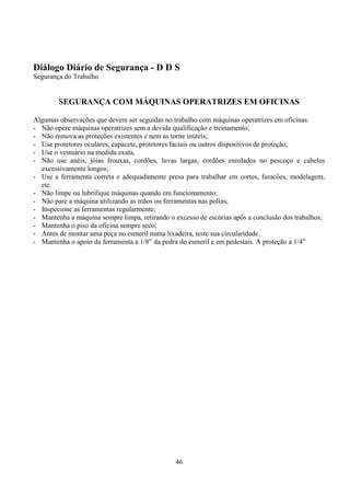 46
Diálogo Diário de Segurança - D D S
Segurança do Trabalho
SEGURANÇA COM MÁQUINAS OPERATRIZES EM OFICINAS
Algumas observações que devem ser seguidas no trabalho com máquinas operatrizes em oficinas:
- Não opere máquinas operatrizes sem a devida qualificação e treinamento;
- Não remova as proteções existentes e nem as torne inúteis;
- Use protetores oculares, capacete, protetores faciais ou outros dispositivos de proteção;
- Use o vestuário na medida exata,
- Não use anéis, jóias frouxas, cordões, luvas largas, cordões enrolados no pescoço e cabelos
excessivamente longos;
- Use a ferramenta correta e adequadamente presa para trabalhar em cortes, furacões, modelagem,
etc.
- Não limpe ou lubrifique máquinas quando em funcionamento;
- Não pare a máquina utilizando as mãos ou ferramentas nas polias;
- Inspecione as ferramentas regularmente;
- Mantenha a máquina sempre limpa, retirando o excesso de escórias após a conclusão dos trabalhos;
- Mantenha o piso da oficina sempre seco;
- Antes de montar uma peça no esmeril numa lixadeira, teste sua circularidade.
- Mantenha o apoio da ferramenta a 1/8” da pedra do esmeril e em pedestais. A proteção a 1/4”
 