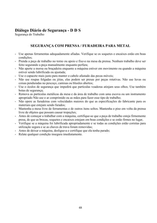 48
Diálogo Diário de Segurança - D D S
Segurança do Trabalho
SEGURANÇA COM PRENSA / FURADEIRA PARA METAL
- Use apenas ferramentas adequadamente afiadas. Verifique se os soquetes e encaixes estão em boas
condições;
- Prenda a peça de trabalho no torno ou apoio e fixe-o na mesa da prensa. Nenhum trabalho deve ser
feito segurando a peça manualmente enquanto perfura;
- Não aperte a morsa ou braçadeira enquanto a máquina estiver em movimento ou quando a máquina
estiver sendo lubrificada ou ajustada;
- Use o capacete mais justo para manter o cabelo afastado das pecas móveis;
- Não use roupas folgadas ou jóias, elas podem ser presas por peças rotativas. Não use luvas ou
coisas penduradas no pescoço, camisas ou blusões abertos;
- Use o óculos de segurança que impedirá que partículas voadoras atinjam seus olhos. Use também
botas de segurança;
- Remova as partículas metálicas da mesa e da área de trabalho com uma escova ou um instrumento
apropriado Não use o ar comprimido ou as mãos para fazer esse tipo de trabalho;
- Não opere as furadeiras com velocidades maiores do que as especificações do fabricante para os
materiais que estejam sendo furados;
- Mantenha a mesa livre de ferramentas e de outros itens soltos. Mantenha o piso em volta da prensa
livre de objetos que possam causar tropeções;
- Antes de começar a trabalhar com a máquina, certifique-se que a peça de trabalho esteja firmemente
presa, de que as brocas, soquetes e encaixes estejam em boas condições e se estão firmes no lugar,
- Verifique se a máquina foi lubrificada apropriadamente e se todas as condições estão corretas para
utilização segura e se as chaves de trava foram removidas;
- Antes de deixar a máquina, desligue-a e certifique que ela tenha parado;
- Relate qualquer condição insegura imediatamente.
 