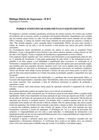 53
Diálogo Diário de Segurança - D D S
Segurança do Trabalho
PORQUE INSPECIONAR FERRAMENTAS E EQUIPAMENTOS?
Os pequenos e grandes acidentes geralmente acontecem da mesma maneira. Os eventos que acabam
em acidentes são os mesmos, porém os resultados são bastantes diferentes. Suponhamos, por exemplo
que um martelo esteja frouxo no cabo. Um dia um trabalhador tenta usá-lo, batendo em um objeto
sobre a bancada. A cabeça do martelo salta longe, batendo em uma parede de concreto e caindo ao
chão. Não ferindo ninguém e nem causando danos à propriedade. Porém, em uma outra ocasião a
cabeça do martelo sai do cabo e vai de encontro a uma pessoa que estava por perto, ferindo-a
seriamente.
As circunstâncias foram inicialmente as mesmas em ambos os casos, mas os resultados foram
diferentes. O que é desagradável nessa história é que nunca sabemos quando a cabeça frouxa vai sair
do cabo e ferir alguém. Assim, a inspeção de ferramentas e equipamentos se torna evidente.
Uma inspeção regular significa que você verificou uma ferramenta ou um equipamento antes de usá-
lo. A inspeção de ferramentas é uma parte programada de cada tarefa. E tão indispensável para o
trabalho a ser feito quanto a sua habilidade e qualificação para executá-lo. A verificação se as
ferramentas e equipamentos estão em ordem é o primeiro passo não apenas para uma operação segura,
mas também para uma operação eficiente. Quantas vezes você ouviu alguém dizer que um melhor
trabalho poderia ter sido feito se ferramentas e equipamentos estivessem em melhores condições?
Talvez um formão mais afiado tivesse facilitado o encaixe de uma trava numa porta, ou talvez uma
gota de óleo num mancal pudesse ter evitado uma perda na produção, quando o maquinário teve que
ser parado.
Talvez os produtos não tivessem sido danificados e o guindaste não tivesse apresentado falhas, se
tivessem sido inspecionados e reparados antes. Naturalmente, todos esses exemplos estão relacionados
em coisas materiais. Eles aumentam a falta de eficiência, diminuem os padrões de produção e
aumentam o custo.
Um novo mancal, mais umas poucas outras peças de reposição colocarão o maquinário de volta ao
trabalho.
Os produtos danificados podem ser jogados fora e novos devem ser produzidos.
Mas quando falamos sobre uma pessoa que foi ferida por causa de uma destas falhas, o quadro muda
rapidamente. Nada é mais importante em nossa operação do que evitar que alguém saia ferido. A perda
de um olho, de um braço, de uma perna ou de uma vida é exatamente isto: uma perda. Não há peça de
reposição que devolve a condição normal. Um homem forte e saudável passou anos de sua vida
explicando como perdeu um olho devido a falta de cuidado. Não foi apenas porque não estava usando
óculos de segurança. Seu formão estava trincado e uma parte o atingiu ao bater. Seu acidente foi como
a maioria dos acidentes, poderia ter sido evitado. Se apenas tivesse feito uma inspeção nas suas
ferramentas e procurar o óculos de segurança. A eliminação do “se” é a chave da prevenção dos
acidentes. A responsabilidade por isto cabe a cada indivíduo. A manutenção de ferramentas e do
equipamento pode até não ser sua responsabilidade pessoal, mas a responsabilidade por inspecioná-la e
cobrar de quem é responsável, é sua.
A inspeção é apenas o primeiro passo para evitar os acidentes e ferimentos causados por um
equipamento e ferramentas defeituosos. A verificação deve tornar-se um hábito, deve ser rotineira
como vestir uma camisa para o trabalho logo que acorda. É um hábito, é um hábito seguro.
 