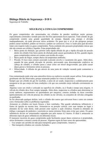 57
Diálogo Diário de Segurança - D D S
Segurança do Trabalho
SEGURANÇA COM GÁS COMPRIMIDO
Os gases comprimidos são armazenados em cilindros de paredes metálicas muito grossas,
especialmente construído e testado para este fim Eles apresentam riscos especiais. Todo cilindro de gás
comprimido contém uma grande quantidade de energia. Quando esta energia é aliviada
inadequadamente, ela pode provocar sérios acidentes. Os gases por si só já são perigosos porque
podem causar incêndios, podem ser tóxicos e podem ser corrosivos. Esta é a razão pela qual devemos
tratar com respeito todos os gases comprimidos. Nesta condição eles possuem propriedades únicas que
não são comuns aos sólidos e líquidos. Estas propriedades são:
1 - Baixo ponto de ebulição, que permite unha rápida difusão do gás e rápida elevação de pressão
dentro do cilindro Este baixo ponto de ebulição pode causar queimaduras de frio, quando alguns
gases comprimidos entram em contato com tecidos do corpo;
2 - Baixo ponto de fulgor, sempre abaixo da temperatura ambiente;
3 - Pressão. O risco mais comum associado á pressão envolve o vazamento dos gases. Além disto,
quando há uma grande elevação de pressão, provocando uma descompressão explosiva na
cabeça do cilindro, o cilindro passa a atuar como um míssil desgovernado, que pode causar
danos graves e ferimentos sérios às pessoas;
4 - Difusividade. A difusão do gás através de uma junta de vedação vazando pode contaminar a
atmosfera.
Esta contaminação pode criar uma atmosfera tóxica ou explosiva ou pode causar asfixia. Estes perigos
geralmente não são observados, porque raramente podem ser vistos ou cheirados.
Sempre que um cilindro de gás for recebido, e antes de ser usado, inspecione-o cuidadosamente para
assegurar-se de que esteja em boas condições e de que seu conteúdo esteja indicado corretamente no
rótulo.
Algumas vezes um rótulo é colocado na superfície do cilindro, ou é fixada à tampa uma etiqueta. A
válvula do cilindro deve ficar sempre tampada. Além disto, inspecione os cilindros para determinar se
existe ranhuras, arqueamentos ou queimaduras por maçarico, crateras isoladas ou áreas corroídas
(particularmente em volta do pescoço do cilindro ou da válvula), ou conjuntos de válvulas estragadas
ou quebradas.
Se for observado qualquer defeito, isole o cilindro dos outros que estiverem bons e entre em contato
com o fornecedor sobre os problemas registrados.
Armazene os cilindros em locais frescos e bem ventilados. Não guarde substâncias inflamáveis e
fontes de ignição na mesma área. Armazene-os na posição vertical, com suas tampas no lugar e
afastados da luz solar direta, onde possam estar sujeitos a ação climática. Guarde-os afastados de
tráfego e passagem de pedestres e acorrente-os numa estrutura firme para evitar que caiam. Os gases
inflamáveis devem ser armazenados separados por pelo menos 6,5 metros. O ideal é armazenar os
diferentes tipos de gases inflamáveis em diferentes locais.
O manuseio incorreto de gases comprimidos pode facilmente causar danos extensivos à propriedade,
sérios ferimentos e mesmo a morte de pessoas. Algumas regras de bom senso são apresentadas:
- Use sempre um carrinho de mão para transportar gases comprimidos. Amarre-o.
- Não transporte cilindros em veículos fechados.
 