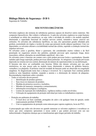 61
Diálogo Diário de Segurança - D D S
Segurança do Trabalho
SOLVENTES ORGÂNICOS
Solventes orgânicos são misturas de substâncias químicas capazes de dissolver outros materiais. São
compostos lipossolúveis. São voláteis e inflamáveis. A ação dos solventes orgânicos no corpo humano
é semelhante ao efeito dos anestésicos, ou seja, inibe a atividade do cérebro e da medula espinhal,
diminuindo a capacidade funcional do sistema nervoso central, tomando-a menos sensível aos
estímulos. Os solventes são substâncias lipofílicas, ou seja, eles apresentam grande afinidade pela
gordura, acumulando em órgãos e tecidos do corpo que possuem tecido adiposo (gorduras). Uma vez
depositados, os solventes alteram a excitabilidade normal das células, suprindo a condução normal dos
impulsos nervosos.
Os solventes como a gasolina, thiner e querosene, são considerados muitos voláteis e de fácil
penetração no organismo através dos pulmões, podendo provocar após exposição longa, dores
musculares, cãibras, alterações na sensibilidade superficial - dor e tato.
Os solventes como o benzeno em contato com a pele podem provocar lesões e queimaduras. Quando
inalados após longa exposição, podem provocar edema pulmonar. Ao atingirem a circulação provocam
depressão no sistema nervoso central, diminuição do número de espermatozóides ou sua deformação.
O benzeno não deve ser confundido com benzina. Difere dos demais solventes por sua ação
mielotóxica, ou seja, possui ação na medula óssea, diminuindo o número de glóbulos brancos,
vermelhos e as plaquetas. O primeiro sinal de toxidade do benzeno pode ser observado na coagulação
sangüínea. Se diagnosticada nesta fase a doença é reversível. Se a exposição ficar contínua poderá
instalar-se uma hipoplasia medular, surgindo a anemia e a diminuição do número de plaquetas.
Recomendações importante sobre o produto:
- Todos os solventes devem possuir:
1 - Identificação do produto químico;
2 - Seus riscos no manuseio do produto;
3 - Medidas de primeiros socorros e incêndios,
4 - Métodos de manuseio, transportes e armazenamento;
5 - Informações toxicológicas e ecológicas;
6 - Limites de exposição dos trabalhadores, vigilância médica a todos envolvidos;
7 - Utilização do equipamento de proteção individual por todos os trabalhadores expostos;
- Proteção em ambientes de trabalho:
1 - O local deve ser bem ventilado, protegidos do calor e de qualquer fonte de ignição, sendo
expressamente proibido FUMAR;
2 - Usar os equipamentos de proteção como máscara para vapores orgânicos, luvas de PVC;
A preocupação que todos nós devemos ter quando manusear os solventes orgânicos é reconhecer os
riscos que estes compostos apresentam à nossa saúde e que podem provocar com seu uso
indiscriminado e freqüentes doenças que se manifestariam após longos períodos de trabalho.
 