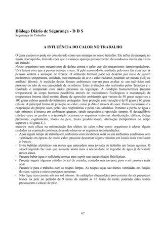 62
Diálogo Diário de Segurança - D D S
Segurança do Trabalho
A INFLUÊNCIA DO CALOR NO TRABALHO
O calor excessivo pode ser considerado como um inimigo no nosso trabalho. Ele influi diretamente no
nosso desempenho, fazendo com que o cansaço apareça precocemente, deixando-nos muito das vezes
até irritado.
Nosso organismo tem mecanismos de defesa contra o calor que são mecanismos termorreguladores.
Eles fazem com que a pessoa comece a suar. A pele mantendo-se molhada pelo suor faz com que as
pessoas sentem a sensação de frescor. O ambiente térmico pode ser descrito por meio de quatro
parâmetros: temperatura, umidade, movimentação do ar e o calor radiante, podendo ser natural (sol) ou
artificial (forno). A medição destes fatores ambientais servem para avaliar se um indivíduo está
próximo ou não de sua capacidade de existência. Estas avaliações são realizadas pelos Técnicos e o
resultado é comparado com dados previstos na legislação. A condição homeotermica (mesma
temperatura) do corpo humano possibilita através de mecanismos fisiológicos a manutenção da
temperatura interna ideal mesmo diante de agressões ambientais que variam de 50 graus negativos a
100 graus celsius quando devidamente protegidos. Sem proteção essa variação é de l0 graus a 60 graus
celsius. A principal forma de proteção ao calor, como já dito è através do suor. Outro mecanismo é a
evaporação do próprio suor, pelas vias respiratórias e pelas vias urinárias. Portanto a perda de água e
sais minerais é intensa em ambientes quentes, sendo necessário a reposição sempre. O desequilíbrio
crônico entre as perdas e a reposição ocasiona os seguintes sintomas: desidratação, cãibras, fadiga
prematura, esgotamento, lesões da pele, baixa produtividade, internação (temperatura do corpo
superior a 40 graus C.).
matreira mais eficaz na minimização dos efeitos do calor sobre nosso organismo é adorar alguns
cuidados na exposição contínua, devendo observar as seguintes recomendações:
- Após algum tempo de trabalho em ambientes com incidência solar ou em ambientes confinados sem
ventilação em épocas de muito calor, procurar descansar alguns minutos em locais mais ventilados
e frescos.
- Evite bebidas alcóolicas nas noites que antecedem uma jornada de trabalho em locais quentes. O
álcool ingerido faz com que aumente ainda mais a necessidade de ingestão de água já deficiente
nestes casos.
- Procure beber água o suficiente apenas para suprir suas necessidades fisiológicas.
- Procure ingerir algumas pitadas de sal de cozinha, contudo sem excesso, pois o sal provoca mais
sede.
- Procure ir para o trabalho com as roupas limpas. As roupas sujas são menos ventiladas em função
do suor, sujeira e outros produtos presentes.
- Não fique sem camisa sob um sol intenso. As radiações ultravioletas provenientes do sol provocam
lesões na pele no período de 9 horas da manhã as 16 horas da tarde, podendo estas lesões
provocarem o câncer de pele.
 
