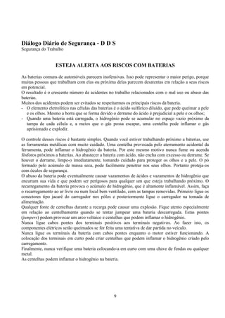 9
Diálogo Diário de Segurança - D D S
Segurança do Trabalho
ESTEJA ALERTA AOS RISCOS COM BATERIAS
As baterias comuns de automóveis parecem inofensivas. Isso pode representar o maior perigo, porque
muitas pessoas que trabalham com elas ou próxima delas parecem desatentas em relação a seus riscos
em potencial.
O resultado é o crescente número de acidentes no trabalho relacionados com o mal uso ou abuso das
baterias.
Muitos dos acidentes podem ser evitados se respeitarmos os principais riscos da bateria.
- O elemento eletrolítico nas células das baterias é o ácido sulfúrico diluído, que pode queimar a pele
e os olhos. Mesmo a borra que se forma devido o derrame do ácido é prejudicial a pele e os olhos;
- Quando uma bateria está carregada, o hidrogênio pode se acumular no espaço vazio próximo da
tampa de cada célula e, a meios que o gás possa escapar, uma centelha pode inflamar o gás
aprisionado e explodir.
O controle desses riscos é bastante simples. Quando você estiver trabalhando próximo a baterias, use
as ferramentas metálicas com muito cuidado. Uma centelha provocada pelo aterramento acidental da
ferramenta, pode inflamar o hidrogênio da bateria. Por este mesmo motivo nunca fume ou acenda
fósforos próximos a baterias. Ao abastecer a bateria com ácido, não encha com excesso ou derrame. Se
houver o derrame, limpe-o imediatamente, tomando cuidado para proteger os olhos e a pele. O pó
formado pelo acúmulo de massa seca, pode facilmente penetrar nos seus olhos. Portanto proteja-os
com óculos de segurança.
O abuso da bateria pode eventualmente causar vazamentos de ácidos e vazamentos de hidrogênio que
encurtam sua vida e que podem ser perigosos para qualquer um que esteja trabalhando próximo. O
recarregamento da bateria provoca o acúmulo de hidrogênio, que é altamente inflamável. Assim, faça
o recarregamento ao ar livre ou num local bem ventilado, com as tampas removidas. Primeiro ligue os
conectores tipo jacaré do carregador nos pólos e posteriormente ligue o carregador na tomada de
alimentação.
Qualquer fonte de centelhas durante a recarga pode causar uma explosão. Fique atento especialmente
em relação ao centelhamento quando se tentar jumpear uma bateria descarregada. Estas pontes
(jumpers) podem provocar um arco voltaico e centelhas que podem inflamar o hidrogênio.
Nunca ligue cabos pontes dos terminais positivos aos terminais negativos. Ao fazer isto, os
componentes elétricos serão queimados se for feita uma tentativa de dar partida no veículo.
Nunca ligue os terminais da bateria com cabos pontes enquanto o motor estiver funcionando. A
colocação dos terminais em curto pode criar centelhas que podem inflamar o hidrogênio criado pelo
carregamento.
Finalmente, nunca verifique uma bateria colocando-a em curto com uma chave de fendas ou qualquer
metal.
As centelhas podem inflamar o hidrogênio na bateria.
 