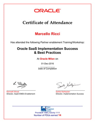 Certificate of Attendance
Marcello Ricci
Has attended the following Partner enablement Training/Workshop:
Oracle SaaS Implementation Success
& Best Practices
At Oracle Milan on
01-Dec-2016
____________
Date of Completion
____________________________ ____________________________
Kenneth Wood Sarkis Kerkezian
Director, SaaS EMEA Enablement Director, Implementation Success
___________________________________________________
Provider# 1488 | Activity 1111
Number of PDUs earned 14
 