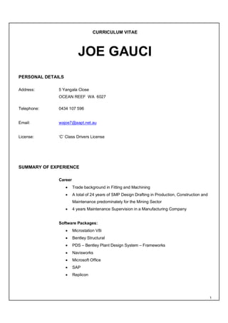 1
CURRICULUM VITAE
JOE GAUCI
PERSONAL DETAILS
Address: 5 Yangala Close
OCEAN REEF WA 6027
Telephone: 0434 107 596
Email: wajoe7@aapt.net.au
License: ‘C’ Class Drivers License
SUMMARY OF EXPERIENCE
Career
 Trade background in Fitting and Machining
 A total of 24 years of SMP Design Drafting in Production, Construction and
Maintenance predominately for the Mining Sector
 4 years Maintenance Supervision in a Manufacturing Company
Software Packages:
 Microstation V8i
 Bentley Structural
 PDS – Bentley Plant Design System – Frameworks
 Navisworks
 Microsoft Office
 SAP
 Replicon
 