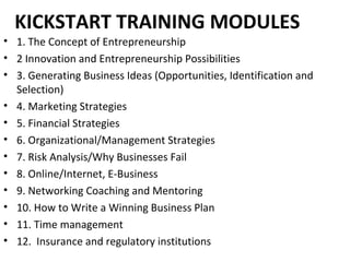 KICKSTART TRAINING MODULES
• 1. The Concept of Entrepreneurship
• 2 Innovation and Entrepreneurship Possibilities
• 3. Generating Business Ideas (Opportunities, Identification and
Selection)
• 4. Marketing Strategies
• 5. Financial Strategies
• 6. Organizational/Management Strategies
• 7. Risk Analysis/Why Businesses Fail
• 8. Online/Internet, E-Business
• 9. Networking Coaching and Mentoring
• 10. How to Write a Winning Business Plan
• 11. Time management
• 12. Insurance and regulatory institutions
 