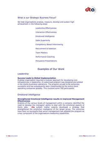 © dta WORLDWIDE - 2 - www.dtaWORLDWIDE.com
What is our Strategic Business Focus?
We help organisations analyse, measure, develop and sustain high
achievement in the following areas:
Leadership Effectiveness
Interaction Effectiveness
Emotional Intelligence
Sales Superiority
Competency Based Interviewing
Recruitment & Selection
Team Mastery
Performance Coaching
Persuasive Presentations
Examples of Our Work
Leadership
Success Leads to Global Implementation
A global organisation required a modular approach for developing core
competencies in leadership. A customised program was designed and piloted
in the clients Australian operations. The program proved to be extremely
successful and has subsequently been implemented by the entire client
operating companies globally. This involved some 700 participants.
Emotional Intelligence
Strengthened Emotional Intelligence results in improved Management
Effectiveness
Analysis of the various levels of management within a company identified the
need to develop the managers’ ability to deal with the emotional aspects of
theirs jobs. dta subject matter experts developed a strategy that
strengthened the emotional intelligence of the target group. The outcomes
have been so successful that senior management has adopted the program as
a key component of the organisations leadership capabilities.
 