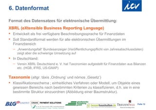 6. Datenformat

Format des Datensatzes für elektronische Übermittlung:
XBRL (eXtensible Business Reporting Language)
•   Entwickelt als frei verfügbare Beschreibungssprache für Finanzdaten
•   Soll Standardformat werden für alle elektronischen Übermittlungen im
    Finanzbereich
       „Anwendungsfall“ Bundesanzeiger (Veröffentlichungspflicht von Jahresabschlussdaten)
        zeigt aber die schwierige Umsetzung auf
•   In Deutschland:
       Verein XBRL Deutschland e. V. hat Taxonomien aufgestellt für Finanzdaten aus Bilanzen
        etc. (HGB, IFRS, US-GAAP)

Taxonomie (altgr. táxis ,Ordnung’ und nómos ,Gesetz’)
•   Klassifikationsschema ; einheitliches Verfahren oder Modell, um Objekte eines
    gewissen Bereichs nach bestimmten Kriterien zu klassifizieren, d.h. sie in eine
    bestimmte Struktur einzuordnen (Abbildung einer Baumstruktur).


                                                                                       Folie 12
 