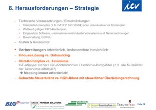 8. Herausforderungen – Strategie

  Technische Voraussetzungen / Einschränkungen
     •   Standard-Kontenplan (z.B. DATEV SKR 03/04) oder individualisierter Kontenplan
     •   Weltweit gültiger IFRS-Kontenplan
     •   Eingesetzte Software, unternehmensindividuelle Vorsysteme und Nebenrechnungen
     •   Datenhaltung, GDPdU
  Kosten & Ressourcen

 •   Vorbereitungen erforderlich, insbesondere hinsichtlich:
  Inhouse-Lösung vs. Outsourcing
  HGB-Kontenplan vs. Taxonomie
   IST-Analyse: Ist der HGB-Kontenrahmen Taxonomie-Kompatibel (z.B. alle Mussfelder
   der Taxonomie erfüllbar?)
     Mapping immer erforderlich!
  Gebuchte Steuerbilanz vs. HGB-Bilanz mit steuerlicher Überleitungsrechnung




                                                                                         Folie 18
 