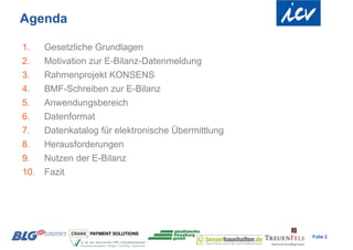Agenda

1.    Gesetzliche Grundlagen
2.    Motivation zur E-Bilanz-Datenmeldung
3.    Rahmenprojekt KONSENS
4.    BMF-Schreiben zur E-Bilanz
5.    Anwendungsbereich
6.    Datenformat
7.    Datenkatalog für elektronische Übermittlung
8.    Herausforderungen
9.    Nutzen der E-Bilanz
10.   Fazit




                                                    Folie 2
 