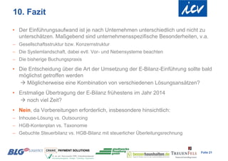 10. Fazit

• Der Einführungsaufwand ist je nach Unternehmen unterschiedlich und nicht zu
  unterschätzen. Maßgebend sind unternehmensspezifische Besonderheiten, v.a.
 Gesellschaftsstruktur bzw. Konzernstruktur
 Die Systemlandschaft, dabei evtl. Vor- und Nebensysteme beachten
 Die bisherige Buchungspraxis

• Die Entscheidung über die Art der Umsetzung der E-Bilanz-Einführung sollte bald
  möglichst getroffen werden
   Möglicherweise eine Kombination von verschiedenen Lösungsansätzen?
• Erstmalige Übertragung der E-Bilanz frühestens im Jahr 2014
   noch viel Zeit?
• Nein, da Vorbereitungen erforderlich, insbesondere hinsichtlich:
 Inhouse-Lösung vs. Outsourcing
 HGB-Kontenplan vs. Taxonomie
 Gebuchte Steuerbilanz vs. HGB-Bilanz mit steuerlicher Überleitungsrechnung


                                                                               Folie 21
 