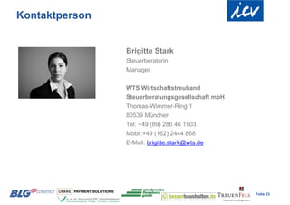 Kontaktperson


                Brigitte Stark
                Steuerberaterin
                Manager

                WTS Wirtschaftstreuhand
                Steuerberatungsgesellschaft mbH
                Thomas-Wimmer-Ring 1
                80539 München
                Tel: +49 (89) 286 46 1503
                Mobil:+49 (162) 2444 868
                E-Mail: brigitte.stark@wts.de




                                                  Folie 23
 