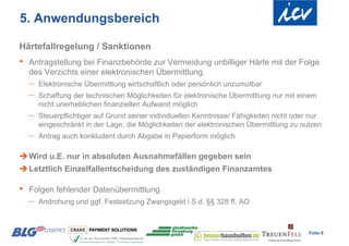 5. Anwendungsbereich

Härtefallregelung / Sanktionen
•   Antragstellung bei Finanzbehörde zur Vermeidung unbilliger Härte mit der Folge
    des Verzichts einer elektronischen Übermittlung
       Elektronische Übermittlung wirtschaftlich oder persönlich unzumutbar
       Schaffung der technischen Möglichkeiten für elektronische Übermittlung nur mit einem
        nicht unerheblichen finanziellen Aufwand möglich
       Steuerpflichtiger auf Grund seiner individuellen Kenntnisse/ Fähigkeiten nicht oder nur
        eingeschränkt in der Lage, die Möglichkeiten der elektronischen Übermittlung zu nutzen
       Antrag auch konkludent durch Abgabe in Papierform möglich

 Wird u.E. nur in absoluten Ausnahmefällen gegeben sein
 Letztlich Einzelfallentscheidung des zuständigen Finanzamtes

•   Folgen fehlender Datenübermittlung
       Androhung und ggf. Festsetzung Zwangsgeld i.S.d. §§ 328 ff. AO



                                                                                           Folie 8
 