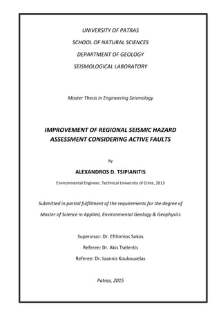 UNIVERSITY OF PATRAS
SCHOOL OF NATURAL SCIENCES
DEPARTMENT OF GEOLOGY
SEISMOLOGICAL LABORATORY
Master Thesis in Engineering Seismology
IMPROVEMENT OF REGIONAL SEISMIC HAZARD
ASSESSMENT CONSIDERING ACTIVE FAULTS
By
ALEXANDROS D. TSIPIANITIS
Environmental Engineer, Technical University of Crete, 2013
Submitted in partial fulfillment of the requirements for the degree of
Master of Science in Applied, Environmental Geology & Geophysics
Supervisor: Dr. Efthimios Sokos
Referee: Dr. Akis Tselentis
Referee: Dr. Ioannis Koukouvelas
Patras, 2015
 