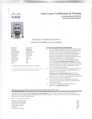 'lll'l
c rsc
lr,
q
Cisco Career Certilications & Training
v{rv.cilco.comlgolcenifi caiions
$$!v.cisco.conrlqo,/censuppofi
Preliminary F-xamination Score Report
CCNA Cisoo Cerified Net&ork Associate
Dxt lened ll-ApF2ol5
c.DJiJrle Frrhrd.li
a rlidrle LD 2205,1.1811
Crslo IDiCSCO) CSCOL200l?60
Reg nrdioL lD: l8l22l !49
Validal.tr LLI lllol9l|zu
reiiig srLe 67l2tr
L n NuDber 200'120
Psirgscorc: 825
Y.ur s!.rc 9iL
C dc Pr$
lhe ofici0l ic.re is biscd otr a scale oil001o 10011 0otrts
Pl F F Rl Atr: llfORT1N I llOl{il TION
. lhe score i.l.nnalLo dispLaled oo rlns 4Po,t G preimnraryand
doe DoL.onnnul. an oltj.ial!r!r. rcp.n Cisco
'eekslo
a$nre
1lr. rL d r oi !an s.ons b! arali_ziis exxn reipo.s.s fol
.0ninsr!y Your s.ort rnrJ_ be cl4s ieJ r indere Liat. ln lr
il or iIir. rL]. !rsrrcl.r.La.d Cisco cnnr!( !cnlf lh.t i1
repr.sen6 x vahd ca5ute ollourxbrliLJ a sanrfled br dre eram
Ane r.!rel 0nd aralysi, !ourscore Nill citherbe
xlaLx$iliedis ulid indr.urolli.ral.xamresuLtLrillbr
o L, ir.
rrd raD..nlt; br ur is (rerenrnrDll.n.nd lLldf io fu.llri:
' '.. ,'., r Lr.r" .' i,
b) ala$i6.d.! iftGlennrnalc and )_.n rilL be ad!ncd.lnre
oD!nN litrr.rakirrgthe erntr !!oi
. llrhis can conrplere!. ccnLli.ation requnenrenl, plcar al.Lr 10
dar Lr anr.lJ r.cci!c tour eanr ft!Llls ThcD loginto rhe
(.trin.xrion T.x.king S-ntnr nl
hnp r11 !trr!.. r!.r.enitjcilronirl.qltr to viely ]our
.enLllcurr!r jrarL 5 LEtrie thrl !otr. tram. xnil Dl lLng addrc$
rre cotre!1 t.u  ll re.eive xr enLaLl rilh irstucLronr sr0la Diig
ro* 1o ohran r0ur .erLrli.il. il 30pli.rbLe
. lo r..eic.r ilD r.c.irirrg..nntrni.alroi:, og r1 to rLre
f.nnicati.n Tr:![n]g S)-st.m aril jeLe.l rorr prcleretrce nr thc
opt rn,uPLUur!..!od
. l'orrdt|LLonrl c.(r1-c.tioD ri{l lIa iingreiotrr.es, v$i1:
h1(p i/1$s . {. ..p]rs!rierfn.lsnx.e
l 'r rf r. ..1!i rr. Llrrr r,{r iriLr niLir frn L,r 3i, !LIr! h.jLr.
,.1.1( ri! ir | -il:r r i$ rh r, aJrL,.il.iN,r, Lhr
Thc followirg report shows your performance in cach section of the eram:
I h. Cetiic.tion [rrm Pol]!Lcs NsbpaCe []]l!!:!.u,(!t!!r!.!!Un lPro]nL*atn!.u.urc.givirrgker c.( ncarloD Policiei
.greemeDtr rnt lLreCClE torlq pxge iorrnhnnfron jNriii. r. rhe CaLE pro-grrnr C! n rth i se.ri.t ior cutc I ti.nation on ptglair
p0lici.s lor Cisco Cmeer Curiticatnrns e!n*
Tlics.or!s hcl.r aie rot 0uu ilrve
Operalrii ollP Data Nexvorks
LAN Snndring !e.hr..l.gie
ll ddt$irg h.1and lPr6
N.1o,k Del.e Secrritl
 