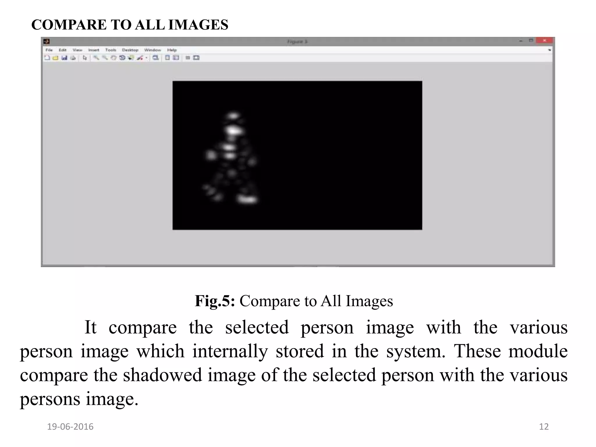 COMPARE TO ALL IMAGES
19-06-2016 12
It compare the selected person image with the various
person image which internally stored in the system. These module
compare the shadowed image of the selected person with the various
persons image.
Fig.5: Compare to All Images
 