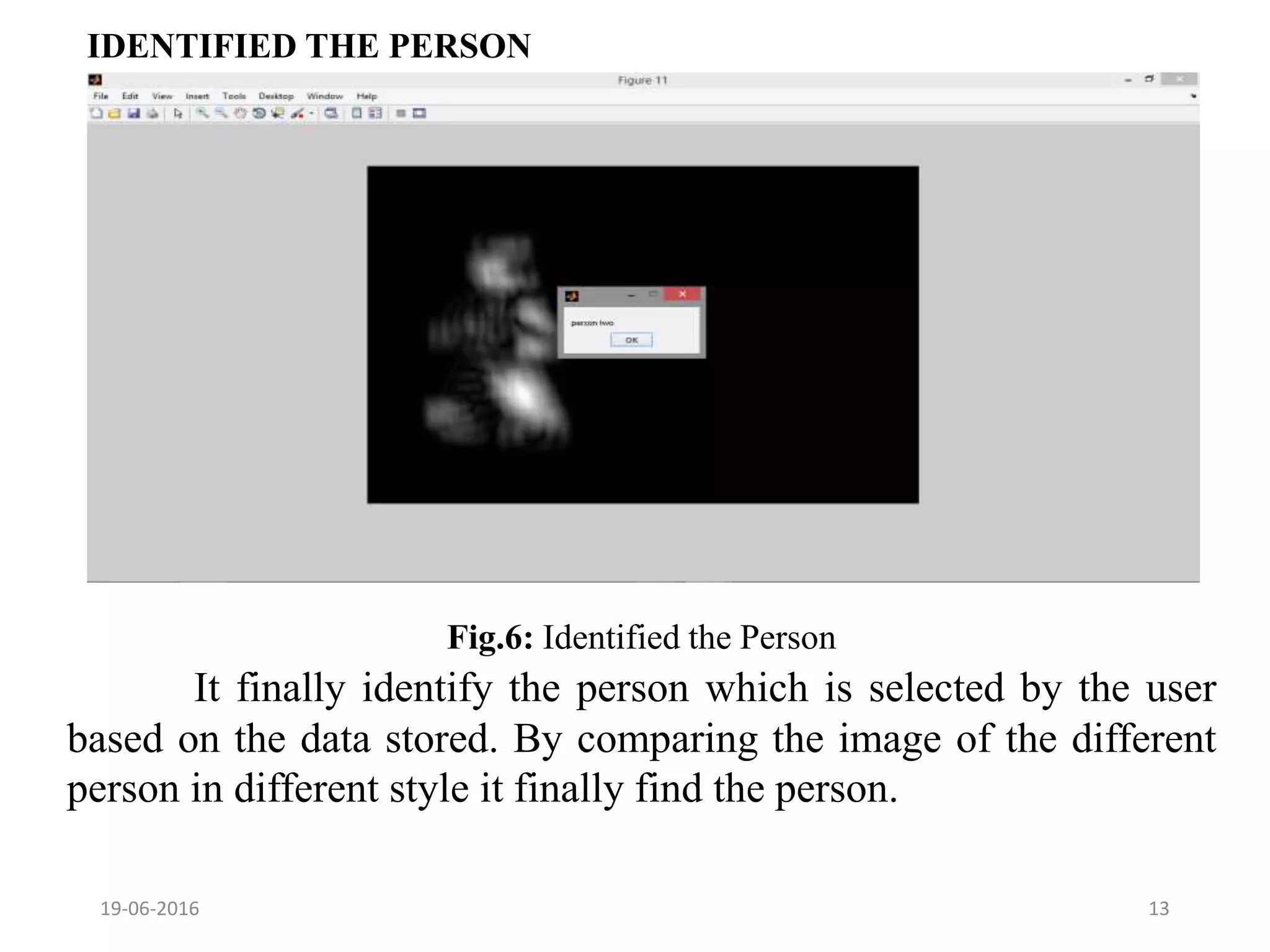 IDENTIFIED THE PERSON
19-06-2016 13
It finally identify the person which is selected by the user
based on the data stored. By comparing the image of the different
person in different style it finally find the person.
Fig.6: Identified the Person
 