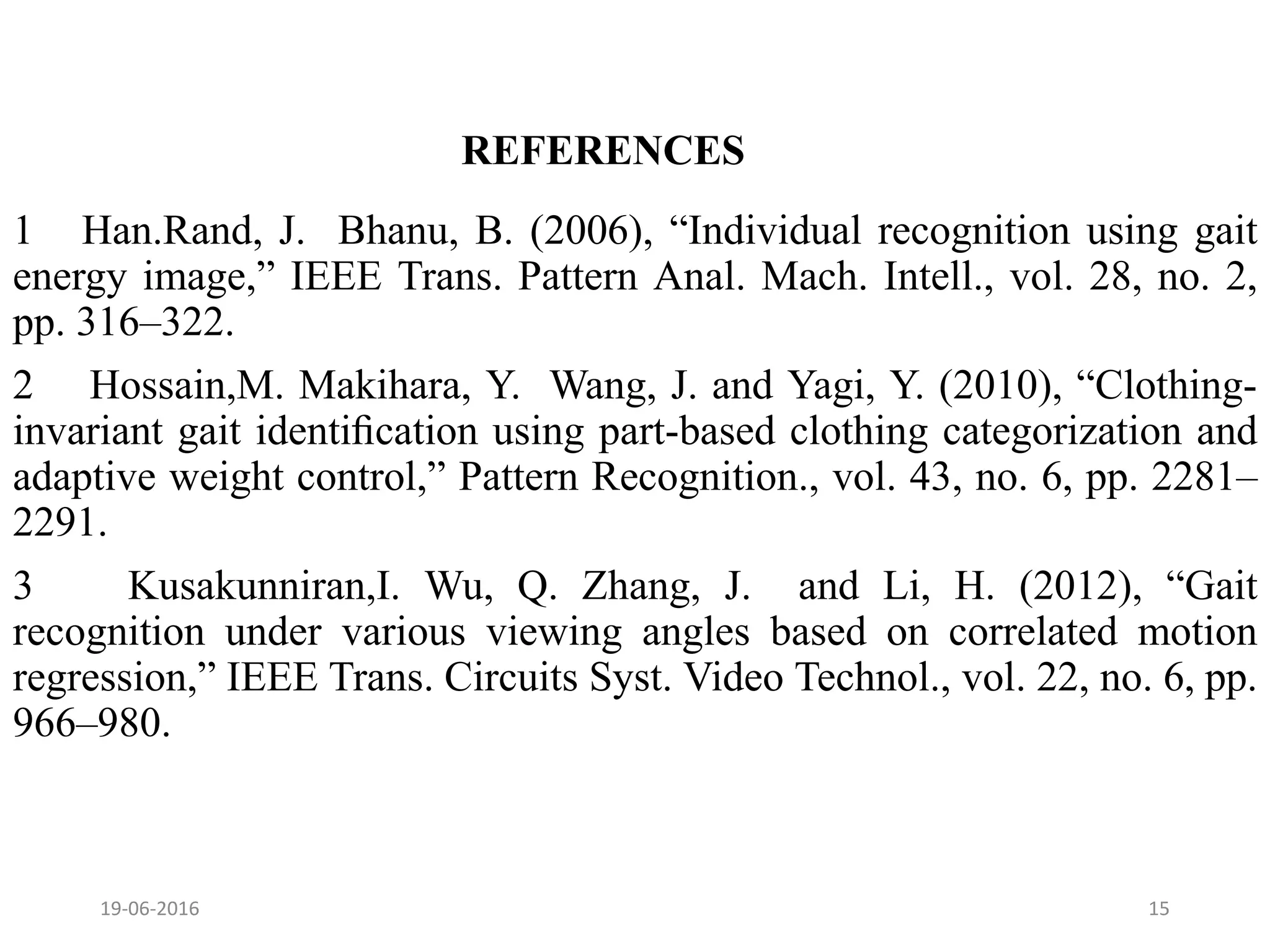 REFERENCES
1 Han.Rand, J. Bhanu, B. (2006), “Individual recognition using gait
energy image,” IEEE Trans. Pattern Anal. Mach. Intell., vol. 28, no. 2,
pp. 316–322.
2 Hossain,M. Makihara, Y. Wang, J. and Yagi, Y. (2010), “Clothing-
invariant gait identiﬁcation using part-based clothing categorization and
adaptive weight control,” Pattern Recognition., vol. 43, no. 6, pp. 2281–
2291.
3 Kusakunniran,I. Wu, Q. Zhang, J. and Li, H. (2012), “Gait
recognition under various viewing angles based on correlated motion
regression,” IEEE Trans. Circuits Syst. Video Technol., vol. 22, no. 6, pp.
966–980.
19-06-2016 15
 
