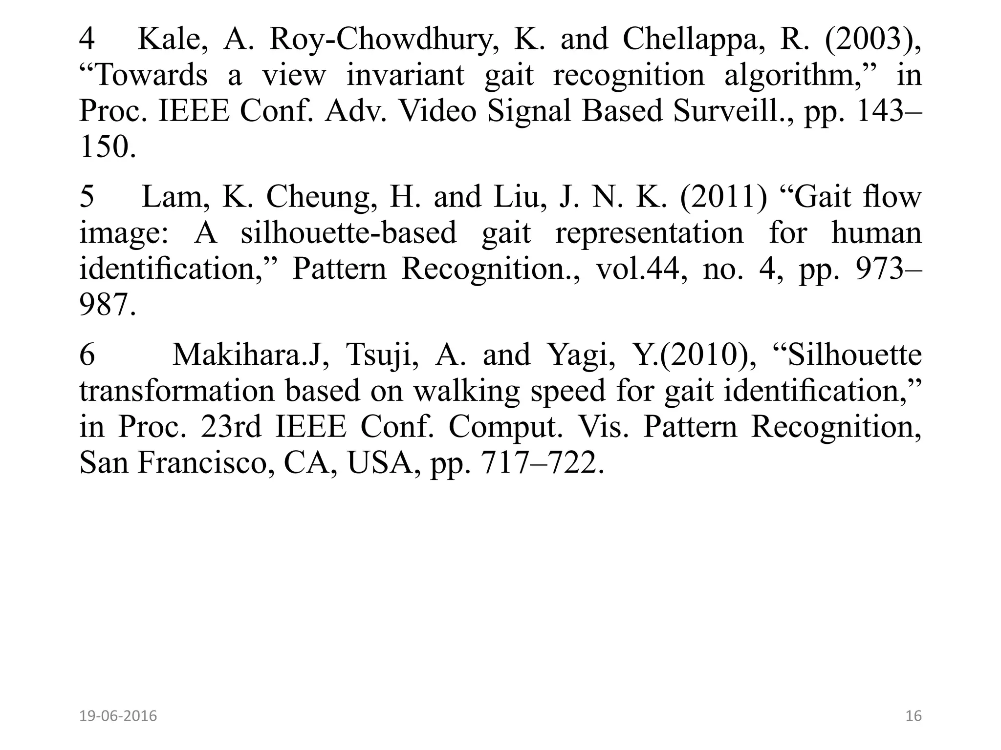 4 Kale, A. Roy-Chowdhury, K. and Chellappa, R. (2003),
“Towards a view invariant gait recognition algorithm,” in
Proc. IEEE Conf. Adv. Video Signal Based Surveill., pp. 143–
150.
5 Lam, K. Cheung, H. and Liu, J. N. K. (2011) “Gait ﬂow
image: A silhouette-based gait representation for human
identiﬁcation,” Pattern Recognition., vol.44, no. 4, pp. 973–
987.
6 Makihara.J, Tsuji, A. and Yagi, Y.(2010), “Silhouette
transformation based on walking speed for gait identiﬁcation,”
in Proc. 23rd IEEE Conf. Comput. Vis. Pattern Recognition,
San Francisco, CA, USA, pp. 717–722.
19-06-2016 16
 
