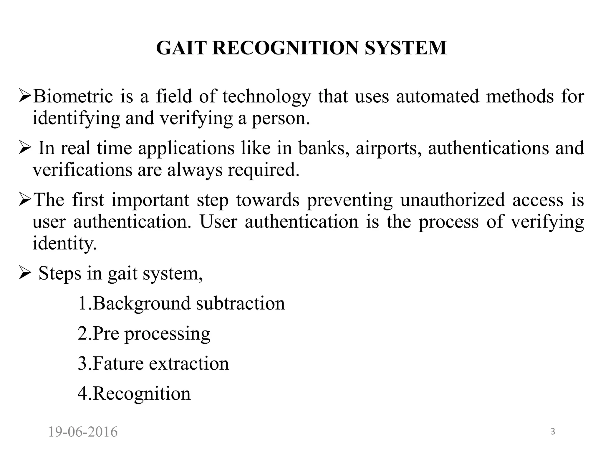 GAIT RECOGNITION SYSTEM
Biometric is a field of technology that uses automated methods for
identifying and verifying a person.
 In real time applications like in banks, airports, authentications and
verifications are always required.
The first important step towards preventing unauthorized access is
user authentication. User authentication is the process of verifying
identity.
 Steps in gait system,
1.Background subtraction
2.Pre processing
3.Fature extraction
4.Recognition
19-06-2016 3
 