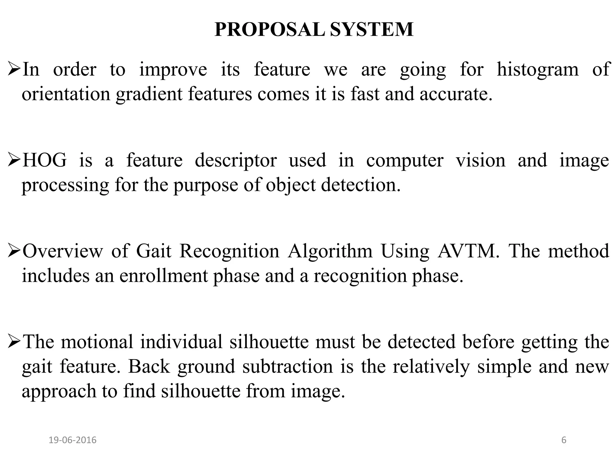 PROPOSAL SYSTEM
In order to improve its feature we are going for histogram of
orientation gradient features comes it is fast and accurate.
HOG is a feature descriptor used in computer vision and image
processing for the purpose of object detection.
Overview of Gait Recognition Algorithm Using AVTM. The method
includes an enrollment phase and a recognition phase.
The motional individual silhouette must be detected before getting the
gait feature. Back ground subtraction is the relatively simple and new
approach to find silhouette from image.
19-06-2016 6
 