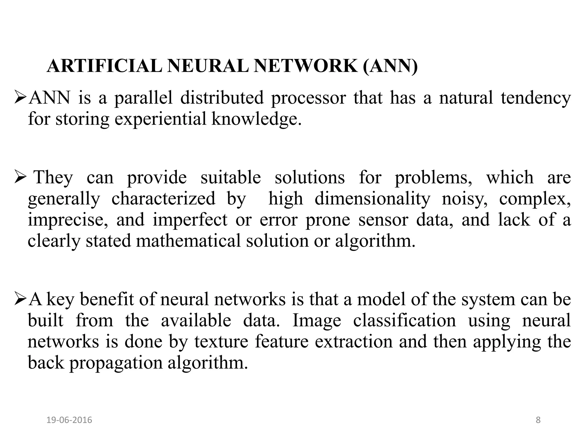 ARTIFICIAL NEURAL NETWORK (ANN)
ANN is a parallel distributed processor that has a natural tendency
for storing experiential knowledge.
 They can provide suitable solutions for problems, which are
generally characterized by high dimensionality noisy, complex,
imprecise, and imperfect or error prone sensor data, and lack of a
clearly stated mathematical solution or algorithm.
A key benefit of neural networks is that a model of the system can be
built from the available data. Image classification using neural
networks is done by texture feature extraction and then applying the
back propagation algorithm.
19-06-2016 8
 