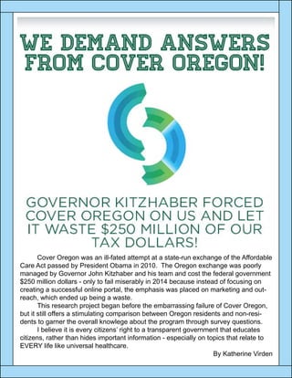 Cover Oregon was an ill-fated attempt at a state-run exchange of the Affordable
Care Act passed by President Obama in 2010. The Oregon exchange was poorly
managed by Governor John Kitzhaber and his team and cost the federal government
$250 million dollars - only to fail miserably in 2014 because instead of focusing on
creating a successful online portal, the emphasis was placed on marketing and out-
reach, which ended up being a waste.
	 This research project began before the embarrassing failure of Cover Oregon,
but it still offers a stimulating comparison between Oregon residents and non-resi-
dents to garner the overall knowlege about the program through survey questions.
	 I believe it is every citizens’ right to a transparent government that educates
citizens, rather than hides important information - especially on topics that relate to
EVERY life like universal healthcare.
By Katherine Virden
 