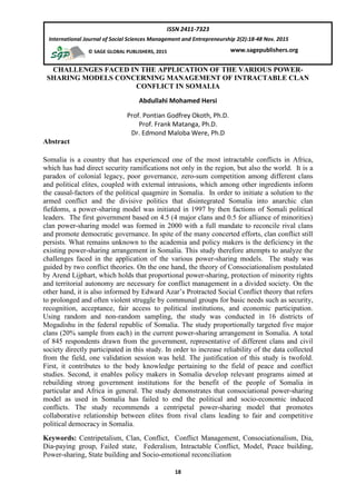 18
ISSN 2411-7323
International Journal of Social Sciences Management and Entrepreneurship 2(2):18-48 Nov. 2015
www.sagepublishers.org© SAGE GLOBAL PUBLISHERS, 2015
CHALLENGES FACED IN THE APPLICATION OF THE VARIOUS POWER-
SHARING MODELS CONCERNING MANAGEMENT OF INTRACTABLE CLAN
CONFLICT IN SOMALIA
Abdullahi Mohamed Hersi
Prof. Pontian Godfrey Okoth, Ph.D.
Prof. Frank Matanga, Ph.D.
Dr. Edmond Maloba Were, Ph.D
Abstract
Somalia is a country that has experienced one of the most intractable conflicts in Africa,
which has had direct security ramifications not only in the region, but also the world. It is a
paradox of colonial legacy, poor governance, zero-sum competition among different clans
and political elites, coupled with external intrusions, which among other ingredients inform
the causal-factors of the political quagmire in Somalia. In order to initiate a solution to the
armed conflict and the divisive politics that disintegrated Somalia into anarchic clan
fiefdoms, a power-sharing model was initiated in 1997 by then factions of Somali political
leaders. The first government based on 4.5 (4 major clans and 0.5 for alliance of minorities)
clan power-sharing model was formed in 2000 with a full mandate to reconcile rival clans
and promote democratic governance. In spite of the many concerted efforts, clan conflict still
persists. What remains unknown to the academia and policy makers is the deficiency in the
existing power-sharing arrangement in Somalia. This study therefore attempts to analyze the
challenges faced in the application of the various power-sharing models. The study was
guided by two conflict theories. On the one hand, the theory of Consociationalism postulated
by Arend Lijphart, which holds that proportional power-sharing, protection of minority rights
and territorial autonomy are necessary for conflict management in a divided society. On the
other hand, it is also informed by Edward Azar’s Protracted Social Conflict theory that refers
to prolonged and often violent struggle by communal groups for basic needs such as security,
recognition, acceptance, fair access to political institutions, and economic participation.
Using random and non-random sampling, the study was conducted in 16 districts of
Mogadishu in the federal republic of Somalia. The study proportionally targeted five major
clans (20% sample from each) in the current power-sharing arrangement in Somalia. A total
of 845 respondents drawn from the government, representative of different clans and civil
society directly participated in this study. In order to increase reliability of the data collected
from the field, one validation session was held. The justification of this study is twofold.
First, it contributes to the body knowledge pertaining to the field of peace and conflict
studies. Second, it enables policy makers in Somalia develop relevant programs aimed at
rebuilding strong government institutions for the benefit of the people of Somalia in
particular and Africa in general. The study demonstrates that consociational power-sharing
model as used in Somalia has failed to end the political and socio-economic induced
conflicts. The study recommends a centripetal power-sharing model that promotes
collaborative relationship between elites from rival clans leading to fair and competitive
political democracy in Somalia.
Keywords: Centripetalism, Clan, Conflict, Conflict Management, Consociationalism, Dia,
Dia-paying group, Failed state, Federalism, Intractable Conflict, Model, Peace building,
Power-sharing, State building and Socio-emotional reconciliation
 