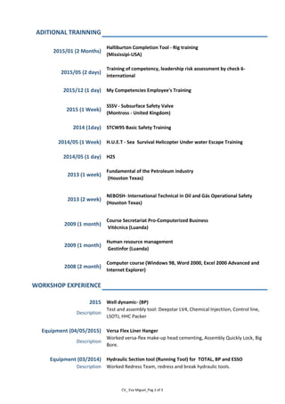 ADITIONAL TRAINNING
2015/01 (2 Months)
Halliburton Completion Tool - Rig training
(Mississipi-USA)
2015/05 (2 days)
Training of competency, leadership risk assessment by check 6-
international
2015/12 (1 day) My Competencies Employee's Training
2015 (1 Week)
SSSV - Subsurface Safety Valve
(Montross - United Kingdom)
2014 (1day) STCW95 Basic Safety Training
2014/05 (1 Week) H.U.E.T - Sea Survival Helicopter Under water Escape Training
2014/05 (1 day) H2S
2013 (1 week)
Fundamental of the Petroleum industry
(Houston Texas)
2013 (2 week)
NEBOSH- International Technical in Oil and Gás Operational Safety
(Houston Texas)
2009 (1 month)
Course Secretariat Pro-Computerized Business
Vitécnica (Luanda)
2009 (1 month)
Human resource management
Gestinfor (Luanda)
2008 (2 month)
Computer course (Windows 98, Word 2000, Excel 2000 Advanced and
Internet Explorer)
WORKSHOP EXPERIENCE
2015 Well dynamic- (BP)
Description
Test and assembly tool: Deepstar LV4, Chemical Injectiion, Control line,
LSOTJ, HHC Packer
Equipment (04/05/2015) Versa Flex Liner Hanger
Description
Worked versa-flex make-up head cementing, Assembly Quickly Lock, Big
Bore.
Equipment (03/2014) Hydraulic Section tool (Running Tool) for TOTAL, BP and ESSO
Description Worked Redress Team, redress and break hydraulic tools.
CV_ Eva Miguel_Pag 2 of 3
 