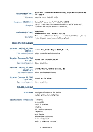 Equipment (07/2014)
Valves, Seal Assembly, Float Shoe Assembly, Nipple Assembly For TOTAL
BP and ESSO.
Description Make-Up Team ( Assembly tools )
Equipment (07/06/2014) Hydraulic Pressure Test for TOTAL, BP and ESSO.
Description
Worked Test B team, testing equipment such as Safety valves, Seal
Assembly, HHC Packer, Hydraulic Section Tool,
Equipment (11/2014)
Special Tools
(Conoco Phillips, Esso, Cobalt, BP and Eni)
Description
Worked Special Tool Team Redress and break tools (RTTS Packer, Champ
Packer, Circulate Valve, Mechanical Setting Tool).
OFFSHORE EXPERIENCE
Location: Company, Rig, Well
(08/2014)
Luanda, Total, Paz Flor Saipem 12000, Zina 511.
Operations-Equipment Lower completion and intermediate
Location: Company, Rig, Well
(10/2014)
Luanda, Esso, Celtic Sea, BIK 119
Operations-Equipment Upper completion
Location: Company, Rig, Well
(20/09/2015)
Cabinda, Chevron, Tombua- Landana,A-16
Operations-Equipment Lower and Upper Completion
Location: Company, Rig, Well
(20/11/2015)
Luanda, BP, DSL, MA-PD
Operations-Equipment Upper completion
PERSONAL SKILLS
LANGUEGES Portugues - Welll spoken and Written
English - Welll spoken and Written
Social skills and competences Team spirit
Responsibility
Ability to integrate
Initiative
Will continuous learning
Adaptability
Assertiveness
Interpersonal Relationship
Communication skill
Ability to work under pressure
CV_ Eva Miguel_Pag 3 of 3
 
