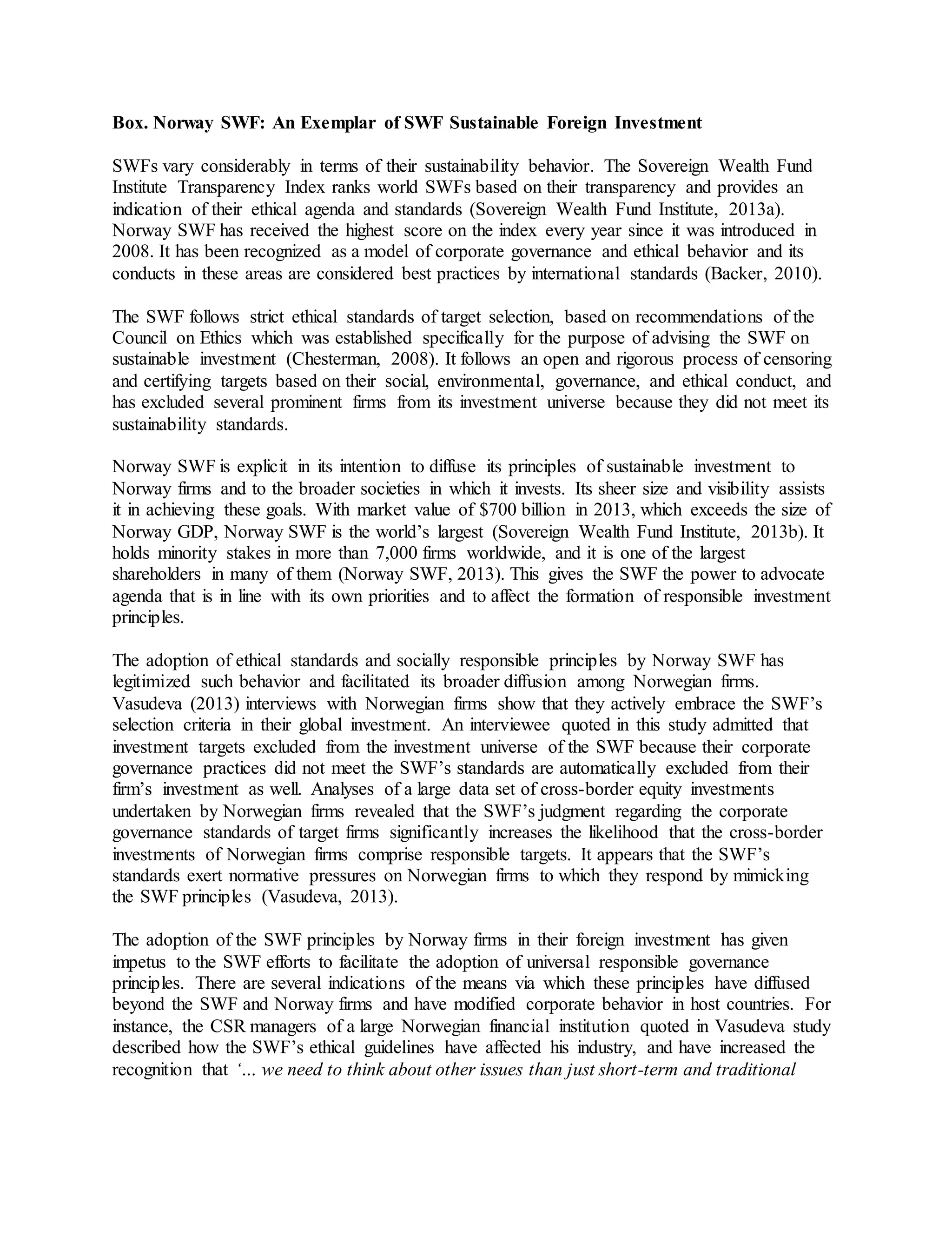 Box. Norway SWF: An Exemplar of SWF Sustainable Foreign Investment
SWFs vary considerably in terms of their sustainability behavior. The Sovereign Wealth Fund
Institute Transparency Index ranks world SWFs based on their transparency and provides an
indication of their ethical agenda and standards (Sovereign Wealth Fund Institute, 2013a).
Norway SWF has received the highest score on the index every year since it was introduced in
2008. It has been recognized as a model of corporate governance and ethical behavior and its
conducts in these areas are considered best practices by international standards (Backer, 2010).
The SWF follows strict ethical standards of target selection, based on recommendations of the
Council on Ethics which was established specifically for the purpose of advising the SWF on
sustainable investment (Chesterman, 2008). It follows an open and rigorous process of censoring
and certifying targets based on their social, environmental, governance, and ethical conduct, and
has excluded several prominent firms from its investment universe because they did not meet its
sustainability standards.
Norway SWF is explicit in its intention to diffuse its principles of sustainable investment to
Norway firms and to the broader societies in which it invests. Its sheer size and visibility assists
it in achieving these goals. With market value of $700 billion in 2013, which exceeds the size of
Norway GDP, Norway SWF is the world’s largest (Sovereign Wealth Fund Institute, 2013b). It
holds minority stakes in more than 7,000 firms worldwide, and it is one of the largest
shareholders in many of them (Norway SWF, 2013). This gives the SWF the power to advocate
agenda that is in line with its own priorities and to affect the formation of responsible investment
principles.
The adoption of ethical standards and socially responsible principles by Norway SWF has
legitimized such behavior and facilitated its broader diffusion among Norwegian firms.
Vasudeva (2013) interviews with Norwegian firms show that they actively embrace the SWF’s
selection criteria in their global investment. An interviewee quoted in this study admitted that
investment targets excluded from the investment universe of the SWF because their corporate
governance practices did not meet the SWF’s standards are automatically excluded from their
firm’s investment as well. Analyses of a large data set of cross-border equity investments
undertaken by Norwegian firms revealed that the SWF’s judgment regarding the corporate
governance standards of target firms significantly increases the likelihood that the cross-border
investments of Norwegian firms comprise responsible targets. It appears that the SWF’s
standards exert normative pressures on Norwegian firms to which they respond by mimicking
the SWF principles (Vasudeva, 2013).
The adoption of the SWF principles by Norway firms in their foreign investment has given
impetus to the SWF efforts to facilitate the adoption of universal responsible governance
principles. There are several indications of the means via which these principles have diffused
beyond the SWF and Norway firms and have modified corporate behavior in host countries. For
instance, the CSR managers of a large Norwegian financial institution quoted in Vasudeva study
described how the SWF’s ethical guidelines have affected his industry, and have increased the
recognition that ‘… we need to think about other issues than just short-term and traditional
 