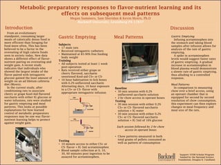 Metabolic preparatory responses to flavor-nutrient learning and its
effects on subsequent meal patterns
Megan Summers, Sam Sheridan & Kevin Myers, Ph.D
Bucknell University, Lewisburg PA 17837
Subjects
• 17 male rats
• Received intragastric catheters
• Maintained at 85-90% free feeding
body weight
Training
• All subjects tested at least 1 week
post-operation
• Rats received either grape or
cherry flavored, saccharin
sweetened Kool-aid CS+ or CS-
• 16 hour habituation to lick boxes
with 0.2% unflavored saccharin
Alternating days, 16 hour exposure
to a CS+ or CS- flavor with
appropriate intragastric infusion
Testing
• 10 minute access to either CS+ or
CS- flavor + IG 3ml acetaminophen
• Blood sample collection at 0, 10,
30, 60 minutes post ingestion to be
assayed for acetaminophen.
Gastric Emptying
Infusing acetaminophen into
the stomach and taking blood
samples after infusion allows for
analysis of the rate of gastric
emptying.
A spike in acetaminophen
levels would suggest faster rates
of gastric emptying. A gradual
increase in acetaminophen in
blood plasma would demonstrate
a slower rate of gastric emptying,
thus alluding to a controlled
response.
Meal Patterns
In comparison to measuring
chow over a brief access, using
an operant chamber that is
equipped for second by second
resolution of chow consumption,
this experiment can then explore
changes in meal frequency and
meal size of the rats.
From an evolutionary
standpoint, consuming larger
meals of calorically dense food is
more efficient than foraging for
food more often. This has been
believed to be a factor in the
overeating of high calorie foods
seen in society today. New data
shows a different effect of flavor-
nutrient pairing on overeating and
weight gain. A recent study
indicates that individuals who
showed the largest intake of the
flavor paired with intragastric
glucose gained the least amount of
weight on an ad libitum cafeteria
diet (Myers).
In the current study, after
conditioning rats to associate
cherry or grape Kool-Aid flavored
saccharin with either IG glucose or
water infusions, rats were studied
for gastric emptying and meal
patterns. This looks at possible
explanations for how learned
control of metabolic preparatory
responses may be one way flavor-
nutrient learning helps to protect
against weight gain.
Baseline
• 30 min session with 0.2%
unflavored saccharin solution
• 2-hr chow access in operant boxes
Testing
• 30 min session with either 0.2%
CS+ or CS- flavored saccharin
solution + IG water
• 30 min session with either 0.2%
CS+ or CS- flavored saccharin
solution + IG 5ml of 16% glucose
Each session followed by 2-hr chow
access in operant boxes
• Chow patterns measured in both
total grams of pellets consumed as
well as pattern of consumption
Support: STEM Scholar Program
funded by the National Science
Foundation, Douglas K. Candland.
GLUCOSE
CS+
flavor in saccharin
WATER
CS–
flavor in saccharin
 
