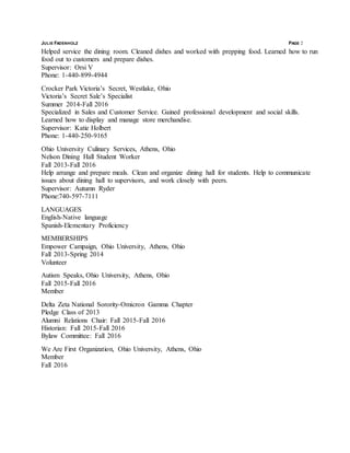JULIE FADENHOLZ PAGE 2
Helped service the dining room. Cleaned dishes and worked with prepping food. Learned how to run
food out to customers and prepare dishes.
Supervisor: Orsi V
Phone: 1-440-899-4944
Crocker Park Victoria’s Secret, Westlake, Ohio
Victoria’s Secret Sale’s Specialist
Summer 2014-Fall 2016
Specialized in Sales and Customer Service. Gained professional development and social skills.
Learned how to display and manage store merchandise.
Supervisor: Katie Holbert
Phone: 1-440-250-9165
Ohio University Culinary Services, Athens, Ohio
Nelson Dining Hall Student Worker
Fall 2013-Fall 2016
Help arrange and prepare meals. Clean and organize dining hall for students. Help to communicate
issues about dining hall to supervisors, and work closely with peers.
Supervisor: Autumn Ryder
Phone:740-597-7111
LANGUAGES
English-Native language
Spanish-Elementary Proficiency
MEMBERSHIPS
Empower Campaign, Ohio University, Athens, Ohio
Fall 2013-Spring 2014
Volunteer
Autism Speaks, Ohio University, Athens, Ohio
Fall 2015-Fall 2016
Member
Delta Zeta National Sorority-Omicron Gamma Chapter
Pledge Class of 2013
Alumni Relations Chair: Fall 2015-Fall 2016
Historian: Fall 2015-Fall 2016
Bylaw Committee: Fall 2016
We Are First Organization, Ohio University, Athens, Ohio
Member
Fall 2016
 