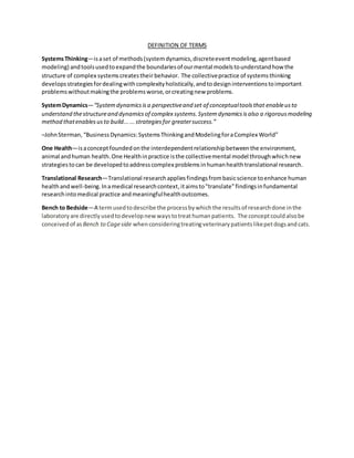 DEFINITION OF TERMS
SystemsThinking—isaset of methods(systemdynamics,discreteeventmodeling,agentbased
modeling) andtoolsusedtoexpandthe boundariesof ourmental modelstounderstandhow the
structure of complex systemscreatestheir behavior. The collectivepractice of systemsthinking
developsstrategiesfordealingwithcomplexityholistically,andtodesigninterventionstoimportant
problemswithoutmakingthe problemsworse,orcreatingnew problems.
SystemDynamics—“Systemdynamicsisa perspectiveand set of conceptualtoolsthat enableusto
understand thestructureand dynamicsof complex systems.Systemdynamicsisalso a rigorousmodeling
method thatenablesusto build......strategiesfor greatersuccess.”
–JohnSterman,“BusinessDynamics:SystemsThinkingandModelingforaComplex World”
One Health—isaconceptfoundedonthe interdependentrelationshipbetweenthe environment,
animal andhuman health.One Healthinpractice isthe collectivemental model throughwhichnew
strategiestocan be developedtoaddresscomplex problemsinhumanhealthtranslational research.
Translational Research—Translational researchappliesfindingsfrombasicscience toenhance human
healthandwell-being.Inamedical researchcontext,itaimsto"translate"findingsinfundamental
researchintomedical practice andmeaningfulhealthoutcomes.
Bench to Bedside—A termusedtodescribe the processbywhichthe resultsof researchdone inthe
laboratoryare directlyusedtodevelopnew waystotreathumanpatients. The conceptcouldalsobe
conceivedof as Bench to Cageside whenconsideringtreatingveterinarypatientslikepetdogsandcats.
 