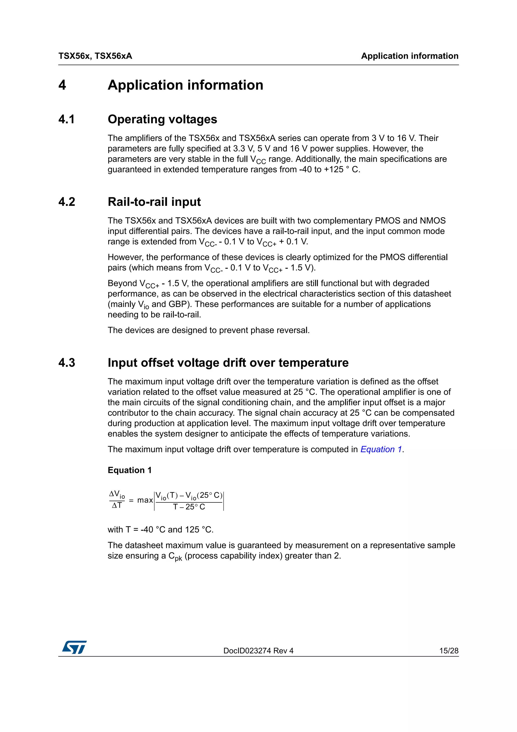 DocID023274 Rev 4 15/28
TSX56x, TSX56xA Application information
28
4 Application information
4.1 Operating voltages
The amplifiers of the TSX56x and TSX56xA series can operate from 3 V to 16 V. Their
parameters are fully specified at 3.3 V, 5 V and 16 V power supplies. However, the
parameters are very stable in the full VCC range. Additionally, the main specifications are
guaranteed in extended temperature ranges from -40 to +125 ° C.
4.2 Rail-to-rail input
The TSX56x and TSX56xA devices are built with two complementary PMOS and NMOS
input differential pairs. The devices have a rail-to-rail input, and the input common mode
range is extended from VCC- - 0.1 V to VCC+ + 0.1 V.
However, the performance of these devices is clearly optimized for the PMOS differential
pairs (which means from VCC- - 0.1 V to VCC+ - 1.5 V).
Beyond VCC+ - 1.5 V, the operational amplifiers are still functional but with degraded
performance, as can be observed in the electrical characteristics section of this datasheet
(mainly Vio and GBP). These performances are suitable for a number of applications
needing to be rail-to-rail.
The devices are designed to prevent phase reversal.
4.3 Input offset voltage drift over temperature
The maximum input voltage drift over the temperature variation is defined as the offset
variation related to the offset value measured at 25 °C. The operational amplifier is one of
the main circuits of the signal conditioning chain, and the amplifier input offset is a major
contributor to the chain accuracy. The signal chain accuracy at 25 °C can be compensated
during production at application level. The maximum input voltage drift over temperature
enables the system designer to anticipate the effects of temperature variations.
The maximum input voltage drift over temperature is computed in Equation 1.
Equation 1
with T = -40 °C and 125 °C.
The datasheet maximum value is guaranteed by measurement on a representative sample
size ensuring a Cpk (process capability index) greater than 2.
ΔVio
ΔT
------------ max
Vio T( ) Vio 25° C( )–
T 25° C–
---------------------------------------------------=
 