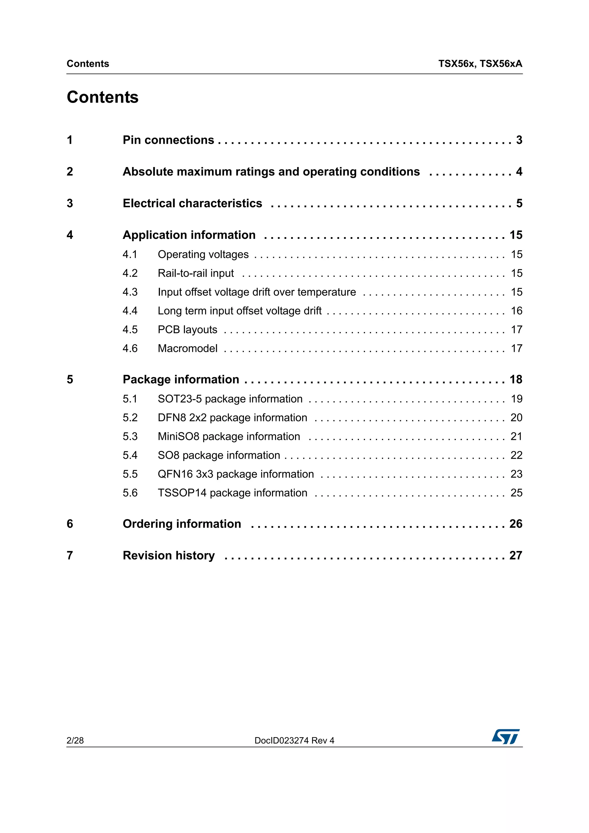 Contents TSX56x, TSX56xA
2/28 DocID023274 Rev 4
Contents
1 Pin connections . . . . . . . . . . . . . . . . . . . . . . . . . . . . . . . . . . . . . . . . . . . . . 3
2 Absolute maximum ratings and operating conditions . . . . . . . . . . . . . 4
3 Electrical characteristics . . . . . . . . . . . . . . . . . . . . . . . . . . . . . . . . . . . . . 5
4 Application information . . . . . . . . . . . . . . . . . . . . . . . . . . . . . . . . . . . . . 15
4.1 Operating voltages . . . . . . . . . . . . . . . . . . . . . . . . . . . . . . . . . . . . . . . . . . 15
4.2 Rail-to-rail input . . . . . . . . . . . . . . . . . . . . . . . . . . . . . . . . . . . . . . . . . . . . 15
4.3 Input offset voltage drift over temperature . . . . . . . . . . . . . . . . . . . . . . . . 15
4.4 Long term input offset voltage drift . . . . . . . . . . . . . . . . . . . . . . . . . . . . . . 16
4.5 PCB layouts . . . . . . . . . . . . . . . . . . . . . . . . . . . . . . . . . . . . . . . . . . . . . . . 17
4.6 Macromodel . . . . . . . . . . . . . . . . . . . . . . . . . . . . . . . . . . . . . . . . . . . . . . . 17
5 Package information . . . . . . . . . . . . . . . . . . . . . . . . . . . . . . . . . . . . . . . . 18
5.1 SOT23-5 package information . . . . . . . . . . . . . . . . . . . . . . . . . . . . . . . . . 19
5.2 DFN8 2x2 package information . . . . . . . . . . . . . . . . . . . . . . . . . . . . . . . . 20
5.3 MiniSO8 package information . . . . . . . . . . . . . . . . . . . . . . . . . . . . . . . . . 21
5.4 SO8 package information . . . . . . . . . . . . . . . . . . . . . . . . . . . . . . . . . . . . . 22
5.5 QFN16 3x3 package information . . . . . . . . . . . . . . . . . . . . . . . . . . . . . . . 23
5.6 TSSOP14 package information . . . . . . . . . . . . . . . . . . . . . . . . . . . . . . . . 25
6 Ordering information . . . . . . . . . . . . . . . . . . . . . . . . . . . . . . . . . . . . . . . 26
7 Revision history . . . . . . . . . . . . . . . . . . . . . . . . . . . . . . . . . . . . . . . . . . . 27
 