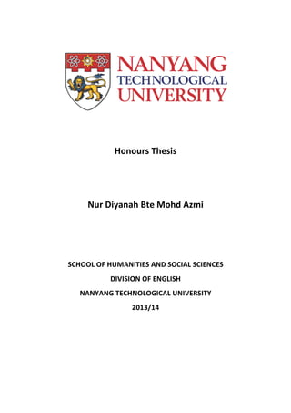  
	
  
	
  
	
  
Honours	
  Thesis	
  
	
  
	
  
Nur	
  Diyanah	
  Bte	
  Mohd	
  Azmi	
  
	
  
	
  
	
  
SCHOOL	
  OF	
  HUMANITIES	
  AND	
  SOCIAL	
  SCIENCES	
  
DIVISION	
  OF	
  ENGLISH	
  
NANYANG	
  TECHNOLOGICAL	
  UNIVERSITY	
  
2013/14	
  
 