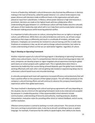 10
In terms of leadership, Hofstede’s cultural dimensions also illustrate key differences in decision
making or the level of hierarchy, called the power distance. U.S. culture tends toward a low
power distance with decisions made at different levels in the organization and with value
placed on input from subordinates. In Mexico, where power distance is high and hierarchy is
prominent, decisions are made at the highest levels with less collaborative effort.
Understanding the gaps between U.S. and Mexican culture will help leaders become culturally
self-aware of their leadership style which will in turn help them communicate better and ease
the decision making process while lessening potential conflict.
It is important to hold a discussion on culture, stressing that there are no rights or wrongs of
culture, just differences. While there are cultural tendencies and norms, we all have unique
experiences that shape us differently and result in a multitude of mindsets, attitudes, and
behaviors. Employees can sometimes be resistant to cultural training until this is made clear.
Emphasis on acceptance is key: we do not seek to change cultural orientation, but rather to
create understanding of others so that we can work better together, regardless of culture.
Step 3: Develop an Operating Framework
Another important aspect of a cultural training program is developing an operating framework
within cross-cultural teams. Even if a comprehensive internal cultural training program does not
exist, companies can develop project or region targeted cultural awareness training for global
work teams on certain projects with a global reach. This is typically done when there is
awareness by leadership that success being achieved depends upon the global team members
working effectively with each other and not getting side-tracked or experiencing delays due to
unforeseen cultural-based issues and misunderstandings.
A culturally synergized work team will experience increased efficiency and productivity that will
have a positive effect on the outcome of their global projects. This will reflect positively on the
company's cultural training efforts and will continue to advance the company toward positive
experiences within their global work teams.
The steps involved in developing multi-cultural work group agreements will vary depending on
the situation, but at a minimum the operating framework needs to be endorsed and accepted
by everyone in a leadership position. A few recommended critical elements include
communication, understanding of hierarchy and authority, meeting protocols, deadline
interpretation, evaluation styles for providing either direct or indirect feedback, and of course,
conflict resolution.
Effective communication is central to working in a multi-cultural team. This consists of more
than just a writing or presentation style, it also has to do with something as basic as spoken
language. For example, if everyone has the ability to speak English, their ability to be clearly
 