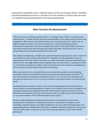 11
understood is impacted by accents, speed of speech, and the use of slang or idioms. Guidelines
should be developed that serve as a reminder to all team members to interact with each other
in a respectful way by developing their listening and speaking skills.
“What time was the meeting supposed to start?” my colleague asked. “9:00 a.m. according to the
email invitation,” I replied. Since we were the only two people in a very large conference room in the
headquarters office of our Fortune 500 Company and no one else had arrived or called in yet, we
began to question ourselves. Did we have the right room, was the meeting today, did we
misinterpret the time zone or was there an update that we didn’t know about? After 15 minutes a
few others arrived, but we were still expecting a total of 30 people. Their absence left us with an
uneasy feeling that this project was getting off to a bad start.
The company was beginning a multiple year project that required employees from seven countries to
work together to meet critical business objectives. The project’s success depended on input of
representatives from each country. The project as a whole would suffer if any one individual did not
share his or her knowledge. Many of these employees were currently at the U.S. headquarters office
on an international assignment. However, there were times when team members were deployed to
other countries as well and might have to call in for meetings.
After much trial and error, we decided that our cross-cultural team needed a formal operating
framework so that we could understand and communicate more effectively with each other. The
first rule was that if the meeting was scheduled to start at 9 a.m. then you were expected to be in
the room and ready to start at 9 a.m. This was not easy for some team members to understand and
adopt.
We decided that we needed to develop a cross-cultural training program that included business
communication and operating guidelines to support our framework. Since we had no funding for this
unexpected training, it was developed internally. We started with a general overview of cultural
dimensions and examples of common communication issues that might lead to misunderstandings
or cause team members to fail to effectively express their opinions.
We also created guidelines that addressed interpersonal and task-related communications,
expectations for participation in collaborative discussions, interpretation of deadlines, use of
technology, meeting protocols, and conflict management. Our cross-cultural training program and
supporting guidelines enabled project leadership to establish clear business objectives so they could
meet their deliverables. In the end, our cross-cultural training resulted in a much more effective
global team.
What Time Does the Meeting Start?
 