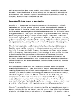 12
Once an agreement has been reached and work group guidelines produced, the operating
framework and guidelines should be widely communicated and available for reference by all
team members. These guidelines should be considered a fluid document to be changed and
updated to reflect real-time organizational directives.
Intercultural Training Success at Mary Kay Inc.
Mary Kay Inc., a privately held cosmetics company based in Dallas exemplifies a company
dealing daily with multiple, complex, and varied cultures. With operations in the Americas,
Europe, and Asia, its 35 markets span the range of cultural dimensions. A regional support
structure enables the company to utilize local talent to align decisions with local culture. Unlike
many global companies, Mary Kay Inc. uses expatriate assignees on a limited basis, preferring
to hire locally and guide strategic decisions from the company headquarters. Leadership is
organized into regionally-focused management teams. With over 5,000 employees worldwide,
global workforce development is a focus for the Learning and Development team. Unlike many
other global companies, Mary Kay relies heavily on internal development of these programs.
Mary Kay has recognized the need for improved cultural understanding and taken steps to
boost the success of global work teams. To date, cultural competency development has
touched all three stages identified in this paper. Creating awareness began several years ago
with the development of cultural competency learning modules targeted at raising awareness
and understanding of intercultural issues and introduction of the cultural dimensions,
expanding to market-specific cross-cultural learning modules. Deeper understanding and
discussions of strategic solutions comes about through facilitated sessions with small groups,
usually teams working, and sometimes struggling to communicate effectively, with individual
markets or regions.
Incorporating intercultural training into a project’s organizational change management
methodology is one way Mary Kay has diverted risk to minimize team communication issues
and keep project velocity on track. Latin America Regional Business Director Erika Barr used this
approach when an Enterprise Resource Planning (ERP) JDEdwards implementation was kicked-
off in Brazil using teams from the U.S, Mexico, and Brazil. Barr says “Historically, ERP
implementations in Brazil are complex in nature and the potential for failure is high as
evidenced by many companies who have implemented solutions. By including cultural
awareness training in our Organization Change Management plan, we removed one element of
project risk – cultural nuances which impact communication and human perceptions.”
Mary Kay’s International Learning and Development Specialist was engaged to understand the
cultures involved and to find best practices in working together. Cross-cultural training focused
on working in Brazil was developed and delivered by in-house experts. This provided a low cost
 