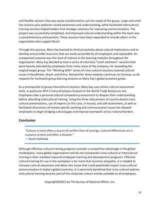 13
and flexible solution that was easily transformed to suit the needs of the group. Large and small
live sessions plus webinars raised awareness and understanding, while facilitated intercultural
training sessions helped leaders find strategic solutions for improving communications. The
project was successfully completed, and improved cultural understanding within the team was
a complementary achievement. These sessions have been expanded to include others in the
organization who support Brazil.
Through this process, Mary Kay learned to think proactively about cultural implications and to
develop and provide resources that are easily accessible by all employees and repeatable. An
unexpected outcome was the level of interest in the learning modules throughout the
organization: Mary Kay decided to host a series of voluntary “lunch and learn” sessions that
were heavily attended by employees from many areas of the company, far exceeding the
original target group. The “Working With” series of cross-cultural sessions covered cultural
issues in Kazakhstan, Brazil, and China. Demand for these modules continues to increase, as do
requests for facilitated group learning sessions as Mary Kay’s global presence grows.
As a prerequisite to group intercultural sessions, Mary Kay uses online cultural assessment
tools, in particular DFA’s CultureCompass located on the World Trade Resources site.
Employees take a personal cultural competency assessment to deepen their understanding
before attending intercultural training. Using the three step process of country-based cross-
cultural presentations, use of experts (in this case, in-house), and self-assessment, as well as
facilitated discussions of market specific working and communication issues has allowed
employees to begin bridging cultural gaps and improve teamwork across national borders.
Conclusion
Although effective cultural training programs provide a competitive advantage in the global
marketplace, many global organizations still do not incorporate cross-cultural or intercultural
training in their standard required employee learning and development programs. Effective
cultural training for use in the workplace is far more than business etiquette, it is needed to
increase cultural awareness and delve into issues that could potentially impact cross-cultural
communication.In today's global economy, it is extremely beneficial that cross-cultural policies
and cultural training become part of the corporate culture and be available to all employees.
Copyright©2015 by The Bureau of National Affairs, Inc.
“Culture is more often a source of conflict than of synergy. Cultural differences are a
nuisance at best and often a disaster.”
― Geert Hofstede
 