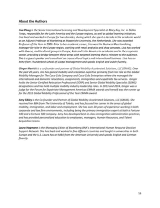16
About the Authors
Lisa Ploeg is the Senior International Learning and Development Specialist at Mary Kay, Inc. in Dallas
Texas, responsible for the Latin America and the Europe regions, as well as global learning initiatives.
Lisa lived and worked in Europe for two decades, during which she spent a decade in the academic world
as an Adjunct Professor of Marketing at Maastricht University, the Netherlands. She was awarded
Professor of the Year in 2006. Prior to her academic career, Lisa was the Business Merchandising
Manager for Nike in the Europe region, working with retail analytics and shop concepts. Lisa has worked
with diverse, multi-cultural groups in Europe, Asia and Latin America in academia and in the corporate
sector, providing a bridge between these areas with targeted learning that is relevant to the audience.
She is a guest speaker and consultant on cross-cultural topics and international business .Lisa has an
MIM from Thunderbird School of Global Management and speaks English and Dutch fluently.
Ginger Merrick is a co-founder and partner of Global Mobility Accelerated Solutions, LLC (GMAS). Over
the past 20 years, she has gained mobility and relocation expertise primarily from her role as the Global
Mobility Manager for The Coca-Cola Company and Coca-Cola Enterprises where she managed the
international and domestic relocations, assignments, immigration and expatriate tax services. Ginger
holds the Senior Certified Relocation Professional (SCRP) and Senior Global Mobility Specialist (SGMS)
designations and has held multiple mobility industry leadership roles. In 2013 and 2014, Ginger was a
judge for the Forum for Expatriate Management Americas EMMA awards and herself was the runner up
for the 2012 Global Mobility Professional of the Year EMMA award.
Amy Sibley is the Co-founder and Partner of Global Mobility Accelerated Solutions, LLC (GMAS). She
received her BBA from The University of Toledo, and has focused her career in the areas of global
mobility, immigration, and labor and employment. She has over 20 years of experience working in both
corporate and law firm environments, including being the primary immigration expert at both a Fortune
100 and a Fortune 500 company. Amy has developed best-in-class immigration administration practices,
and has provided personalized education to employees, managers, Human Resources, and Talent
Acquisition teams.
Laura Hagmann is the Managing Editor of Bloomberg BNA’s International Human Resource Decision
Support Network. She has lived and worked in five different countries and taught in universities in both
Europe and the U.S. Laura has an MBA from the American University and speaks English and German
fluently.
 