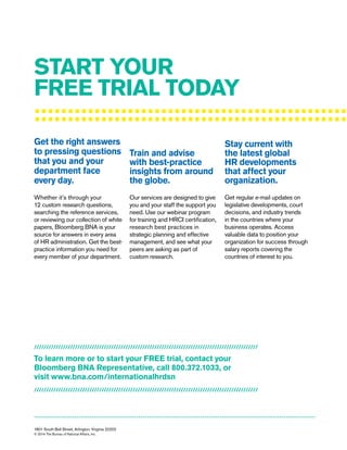 :::::::::::::::::::::::::::::::::::::::::::::::
1801 South Bell Street, Arlington, Virginia 22202
© 2014 The Bureau of National Affairs, Inc.
------------------------------------------------------------------------------------------------------------------------------------
Get the right answers
to pressing questions
that you and your
department face
every day.
Train and advise
with best-practice
insights from around
the globe.
Stay current with
the latest global
HR developments
that affect your
organization.
Whether it’s through your
12 custom research questions,
searching the reference services,
or reviewing our collection of white
papers, Bloomberg BNA is your
source for answers in every area
of HR administration. Get the best-
practice information you need for
every member of your department.
Our services are designed to give
you and your staff the support you
need. Use our webinar program
for training and HRCI certification,
research best practices in
strategic planning and effective
management, and see what your
peers are asking as part of
custom research.
Get regular e-mail updates on
legislative developments, court
decisions, and industry trends
in the countries where your
business operates. Access
valuable data to position your
organization for success through
salary reports covering the
countries of interest to you.
START YOUR
FREE TRIAL TODAY
/////////////////////////////////////////////////////////////////////////////////////////////
To learn more or to start your FREE trial, contact your
Bloomberg BNA Representative, call 800.372.1033, or
visit www.bna.com/internationalhrdsn
/////////////////////////////////////////////////////////////////////////////////////////////
 