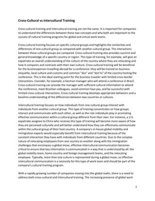 3
Cross-Cultural vs Intercultural Training
Cross-cultural training and intercultural training are not the same. It is important for companies
to understand the differences between these two concepts and why both are important to the
success of cultural training programs for global and virtual work teams.
Cross-cultural training focuses on specific cultural groups and highlights the similarities and
differences of one cultural group as compared with another cultural group. The interactions
between these cultural groups are compared. Cross-cultural training also provides succinct and
general knowledge of a specific country or region. This type of training, for example, will give an
expatriate an overall understanding of the culture of the country where they are relocating and
how it compares and contrasts with their own culture. Cross-cultural training will be beneficial
for the businessperson travelling abroad for a conference: they will be trained on business
etiquette, local culture and customs and common “dos” and “don’ts” of the country hosting the
conference. This is the ideal starting point for the business traveler with limited cross-border
interactions. Consider, for example, a German manager who will attend a conference in Brazil.
Cross-cultural training can provide the manager with sufficient cultural information to attend
the conference, meet Brazilian colleagues, avoid common faux pas, and be successful with
limited cross-cultural interactions. Cross-cultural training develops appropriate behaviors and a
baseline understanding of the differences between two countries or cultures.
Intercultural training focuses on how individuals from one cultural group interact with
individuals from another cultural group. This type of training concentrates on how groups
interact and communicate with each other, as well as the role individuals play in promoting
effective communication within a cultural group different from their own. For instance, a U.S.
expatriate assignee to China who receives this type of training will become more aware of how
they are perceived culturally and will better understand how they can effectively communicate
within the cultural group of their host country. A company’s in-house global mobility and
immigration experts would especially benefit from intercultural training because of the
constant interaction they have with individuals from different countries. Due to the complex
nature of relocating employees from one country to another along with the immigration
challenges that encompass a global move, effective intercultural communication becomes
critical to ensure that key information is communicated in a way that is understood by all: the
global mobility team, home country and foreign management teams, and the relocating
employee. Typically, more than one culture is represented during a global move, so effective
intercultural communication is a necessity for this type of work team and should be part of the
company’s cultural training program.
With a rapidly growing number of companies moving into the global realm, there is a need to
address both cross-cultural and intercultural training. The increasing presence of global work
 