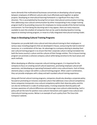 4
teams demands that multinational businesses concentrate on developing cultural synergy
between employees of different cultures who must effectively work together on global
projects. Developing an intercultural learning framework is a significant first step in this
direction. This is accomplished by focusing first on basic intercultural communication training,
then addressing cross-cultural communication by either incorporating it into a larger training
program itself or by providing resources for employees to review outside of the formal training
environment. Far from being the daunting task it may appear, there are many resources
available to even the smallest of companies that can be used to develop baseline training,
expand an existing training program, or move to a fully integrated intercultural training model.
Steps in Developing Cultural Training Programs
Companies can provide both cross-cultural and intercultural training to their employees in
various ways including programs that are developed in-house, outsourcing the task to external
resources, or a combination of the two. An advantage to a company electing to develop their
own cultural training program is to ensure that their corporate culture is being translated into
both the home country’s culture and the cultures of their foreign entities. This in-house training
program can promote a cohesive company culture while being sensitive to the local values and
work methods.
When developing an effective corporate cultural training program, it is important for the
company to focus on creating overall cultural awareness, promoting employee cultural self-
awareness, and developing an operating framework within cross-cultural teams. Each of these
elements plays a unique role within a cultural training program. When used in combination,
they can provide employees with a deep and well-rounded cultural training experience.
Along with formal cultural training programs, companies should also develop a corporate policy
focused on promoting an inclusive corporate culture that addresses cross-cultural competence.
Some companies incorporate cross-cultural competency within their diversity policy and this
can also be reinforced in a code of conduct policy. A strong corporate diversity policy will
increase awareness of cultural differences and encourage cross-cultural understanding. Such a
policy will set the tone for positive cross-cultural interactions and support cross-cultural and
intercultural training success. Below is an example of such a policy from The Coca-Cola
Company’s website.
 