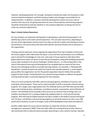 6
However, developing policies isn’t enough. Companies should also make sure the policy is well-
communicated to employees and hold company leaders and managers accountable for its
implementation. In addition, a process should be developed to resolve any cross-cultural
conflicts that may arise. On-going assessment of cross-cultural policies and training programs
should be conducted to evaluate whether or not company objectives are being met and to
make any necessary adjustments.
Step 1: Create Cultural Awareness
For any company, an important starting point in developing a cultural training program is to
identify key cultures and create cultural awareness. This can take many forms, depending on
the size of the organization and the need. First steps can be the creation and sharing of country
presentations, not only to those who work with specific countries directly, but to everyone in
the organization.
Creating cultural awareness means aligning the organization from top to bottom so that even
the hourly support staff understands the basics. Lunch and learn presentations are an effective
way to spread this knowledge at a low cost, and using in-house experts to talk about their
global experiences opens the doors to learning and acceptance, along with building excitement
and an open acceptance of cultural challenges. At Mary Kay Inc., an internal specialist in the
role of International Learning and Development has compiled data on several of the more
diverse and challenging markets to provide learning modules. For example, a “Working with
Kazakhstan” module proved to be useful not only for the intended audience, a small support
group within the organization, but for the greater population based in Dallas that provides
support to that market. Using directed cross-cultural training modules to address the greater
training need has been a successful approach for this company.
There are many companies that offer cultural training programs, facilitation of courses, and
training by cultural experts. These can be used to broaden and fill a corporate cultural training
program. On a larger scale, organizations like The Hofstede Centre and ITIM International offer
large-scale training sessions, workshops, consultancy services, assessments, and certification of
trainers. The Hofstede Centre provides online access to its research free of charge and is an
excellent starting point for a company beginning a global project or a full cultural training
program. DFA Intercultural Global Solutions has been a leader in the field of cultural training for
over 25 years, and delivers cultural training programs on all world cultures on-site in over 200
world metro locations, as well as through a suite of DFA-developed virtual tools and webinars.
Another viable option for cross-cultural training is to utilize the services of relocation
management companies (“RMC”) that will either offer this training directly to their clients or
will coordinate with an external service provider specializing in cross-cultural training. Typically,
 