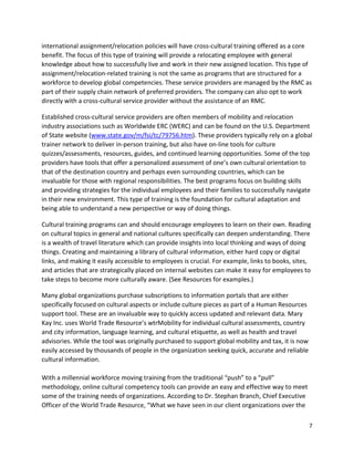 7
international assignment/relocation policies will have cross-cultural training offered as a core
benefit. The focus of this type of training will provide a relocating employee with general
knowledge about how to successfully live and work in their new assigned location. This type of
assignment/relocation-related training is not the same as programs that are structured for a
workforce to develop global competencies. These service providers are managed by the RMC as
part of their supply chain network of preferred providers. The company can also opt to work
directly with a cross-cultural service provider without the assistance of an RMC.
Established cross-cultural service providers are often members of mobility and relocation
industry associations such as Worldwide ERC (WERC) and can be found on the U.S. Department
of State website (www.state.gov/m/fsi/tc/79756.htm). These providers typically rely on a global
trainer network to deliver in-person training, but also have on-line tools for culture
quizzes/assessments, resources, guides, and continued learning opportunities. Some of the top
providers have tools that offer a personalized assessment of one’s own cultural orientation to
that of the destination country and perhaps even surrounding countries, which can be
invaluable for those with regional responsibilities. The best programs focus on building skills
and providing strategies for the individual employees and their families to successfully navigate
in their new environment. This type of training is the foundation for cultural adaptation and
being able to understand a new perspective or way of doing things.
Cultural training programs can and should encourage employees to learn on their own. Reading
on cultural topics in general and national cultures specifically can deepen understanding. There
is a wealth of travel literature which can provide insights into local thinking and ways of doing
things. Creating and maintaining a library of cultural information, either hard copy or digital
links, and making it easily accessible to employees is crucial. For example, links to books, sites,
and articles that are strategically placed on internal websites can make it easy for employees to
take steps to become more culturally aware. (See Resources for examples.)
Many global organizations purchase subscriptions to information portals that are either
specifically focused on cultural aspects or include culture pieces as part of a Human Resources
support tool. These are an invaluable way to quickly access updated and relevant data. Mary
Kay Inc. uses World Trade Resource’s wtrMobility for individual cultural assessments, country
and city information, language learning, and cultural etiquette, as well as health and travel
advisories. While the tool was originally purchased to support global mobility and tax, it is now
easily accessed by thousands of people in the organization seeking quick, accurate and reliable
cultural information.
With a millennial workforce moving training from the traditional “push” to a “pull”
methodology, online cultural competency tools can provide an easy and effective way to meet
some of the training needs of organizations. According to Dr. Stephan Branch, Chief Executive
Officer of the World Trade Resource, “What we have seen in our client organizations over the
 