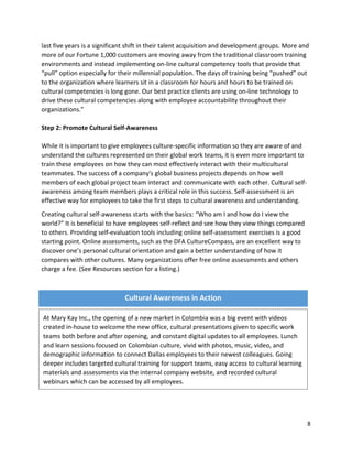 8
last five years is a significant shift in their talent acquisition and development groups. More and
more of our Fortune 1,000 customers are moving away from the traditional classroom training
environments and instead implementing on-line cultural competency tools that provide that
“pull” option especially for their millennial population. The days of training being “pushed” out
to the organization where learners sit in a classroom for hours and hours to be trained on
cultural competencies is long gone. Our best practice clients are using on-line technology to
drive these cultural competencies along with employee accountability throughout their
organizations.”
Step 2: Promote Cultural Self-Awareness
While it is important to give employees culture-specific information so they are aware of and
understand the cultures represented on their global work teams, it is even more important to
train these employees on how they can most effectively interact with their multicultural
teammates. The success of a company's global business projects depends on how well
members of each global project team interact and communicate with each other. Cultural self-
awareness among team members plays a critical role in this success. Self-assessment is an
effective way for employees to take the first steps to cultural awareness and understanding.
Creating cultural self-awareness starts with the basics: “Who am I and how do I view the
world?” It is beneficial to have employees self-reflect and see how they view things compared
to others. Providing self-evaluation tools including online self-assessment exercises is a good
starting point. Online assessments, such as the DFA CultureCompass, are an excellent way to
discover one’s personal cultural orientation and gain a better understanding of how it
compares with other cultures. Many organizations offer free online assessments and others
charge a fee. (See Resources section for a listing.)
Cultural Awareness in Action
At Mary Kay Inc., the opening of a new market in Colombia was a big event with videos
created in-house to welcome the new office, cultural presentations given to specific work
teams both before and after opening, and constant digital updates to all employees. Lunch
and learn sessions focused on Colombian culture, vivid with photos, music, video, and
demographic information to connect Dallas employees to their newest colleagues. Going
deeper includes targeted cultural training for support teams, easy access to cultural learning
materials and assessments via the internal company website, and recorded cultural
webinars which can be accessed by all employees.
 
