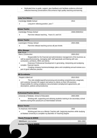 • Dedicated time to guide, support, give feedback and facilitate evidence-informed
reflective learning conversations that enhance high quality teaching and learning
.
Long Term Reliever
Cambridge Middle School 2013
• Long term relieving position, year 7
Release Teacher
Cambridge Primary School 2008-2009/2012
• Part time release teaching , Years 0-1 and 5-6
Release Teacher
Leamington Primary School 2004-2006
• Part time release teaching across all year levels
Office Manager
JOB TITLE
Harris Construction 2003-2012
• Responsible for the financial and administrative management of the business as
well as payroll processing, managing staff, staff appraisals and liaising with sub-
contractors, architects, MOE and clients.
• Extensive Professional Development in generating, interpreting and analysing
complex financial reports
• Creating company business/strategic plans and completing annual reviews as a
part of good reflective practice
HR Co-ordinator
People in Mind Ltd 2012-2013
• This role entailed payroll processing and providing comprehensive, pragmatic,
and customer focused HR support and advice to clients on their HR practices.
Responsibility for writing compliance documentation (employment agreements, job
descriptions, policies and procedures)
Professional Practice Advisor
University of Waikato, School of Education 2003-2004
• Working with, supporting and advising students training to be secondary school
teachers during their practicums at Intermediate Schools
Release Teacher
Te Awamutu Intermediate 2003
• Working part time as a Mentor Teacher with beginning teachers while studying
at Waikato University to complete my Bachelor of Teaching Degree
Deputy Principal & SENCO
Morrinsville Intermediate 2001-2002
Assistant Principal & SENCO
 