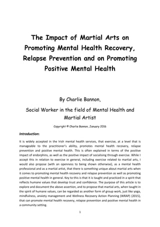 1
The Impact of Martial Arts on
Promoting Mental Health Recovery,
Relapse Prevention and on Promoting
Positive Mental Health
By Charlie Bannon,
Social Worker in the field of Mental Health and
Martial Artist
Copyright © Charlie Bannon, January 2016
Introduction:
It is widely accepted in the Irish mental health services, that exercise, at a level that is
manageable to the practitioner’s ability, promotes mental health recovery, relapse
prevention and positive mental health. This is often explained in terms of the positive
impact of endorphins, as well as the positive impact of socialising through exercise. While I
accept this in relation to exercise in general, including exercise related to martial arts, I
would also propose (with an openness to being shown otherwise), as a mental health
professional and as a martial artist, that there is something unique about martial arts when
it comes to promoting mental health recovery and relapse prevention as well as promoting
positive mental health in general. Key to this is that it is taught and practiced in a spirit that
reflects humane values that develop trust and confidence. The purpose of this article is to
explore and document the above assertion, and to propose that martial arts, when taught in
the spirit of humane values, can be regarded as another form of group work, just like yoga,
mindfulness, anxiety management and Wellness Recovery Action Planning (WRAP) (2015),
that can promote mental health recovery, relapse prevention and positive mental health in
a community setting.
 